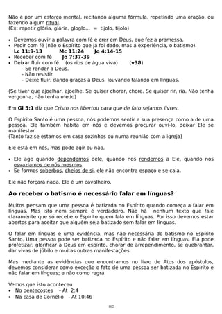 Não é por um esforço mental, recitando alguma fórmula, repetindo uma oração, ou
fazendo algum ritual.
(Ex: repetir glória, glória, gloglo... = tijolo, tijolo)
• Devemos ouvir a palavra com fé e crer em Deus, que fez a promessa.
• Pedir com fé (não o Espírito que já foi dado, mas a experiência, o batismo).

Lc 11:9-13
Mc 11:24
Jo 4:14-15
• Receber com fé
Jo 7:37-39
• Deixar fluir com fé (os rios de água viva)
(v38)
- Se render a Deus.
- Não resistir.
- Deixe fluir, dando graças a Deus, louvando falando em línguas.

(Se tiver que ajoelhar, ajoelhe. Se quiser chorar, chore. Se quiser rir, ria. Não tenha
vergonha, não tenha medo)
Em Gl 5:1 diz que Cristo nos libertou para que de fato sejamos livres.
O Espírito Santo é uma pessoa, nós podemos sentir a sua presença como a de uma
pessoa. Ele também habita em nós e devemos procurar ouvi-lo, deixar Ele se
manifestar.
(Tanto faz se estamos em casa sozinhos ou numa reunião com a igreja)
Ele está em nós, mas pode agir ou não.
• Ele age quando dependemos dele, quando nos rendemos a Ele, quando nos

esvaziamos de nós mesmos.
• Se formos soberbos, cheios de si, ele não encontra espaço e se cala.
Ele não forçará nada. Ele é um cavalheiro.

Ao receber o batismo é necessário falar em línguas?
Muitos pensam que uma pessoa é batizada no Espírito quando começa a falar em
línguas. Mas isto nem sempre é verdadeiro. Não há nenhum texto que fale
claramente que só recebe o Espírito quem fala em línguas. Por isso devemos estar
abertos para aceitar que alguém seja batizado sem falar em línguas.
O falar em línguas é uma evidência, mas não necessária do batismo no Espírito
Santo. Uma pessoa pode ser batizada no Espírito e não falar em línguas. Ela pode
profetizar, glorificar a Deus em espírito, chorar de arrependimento, se quebrantar,
dar vivas de júbilo e muitas outras manifestações.
Mas mediante as evidências que encontramos no livro de Atos dos apóstolos,
devemos considerar como exceção o fato de uma pessoa ser batizada no Espírito e
não falar em línguas; e não como regra.
Vemos que isto aconteceu
• No pentecostes - At 2:4
• Na casa de Cornélio - At 10:46
102

 