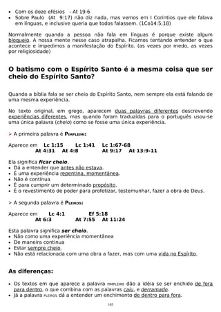 • Com os doze efésios - At 19:6
• Sobre Paulo (At 9:17) não diz nada, mas vemos em I Corintios que ele falava
em línguas, e inclusive queria que todos falassem. (1Co14:5;18)
Normalmente quando a pessoa não fala em línguas é porque existe algum
bloqueio. A nossa mente nesse caso atrapalha. Ficamos tentando entender o que
acontece e impedimos a manifestação do Espírito. (as vezes por medo, as vezes
por religiosidade)

O batismo com o Espírito Santo é a mesma coisa que ser
cheio do Espírito Santo?
Quando a bíblia fala se ser cheio do Espírito Santo, nem sempre ela está falando de
uma mesma experiência.
No texto original, em grego, aparecem duas palavras diferentes descrevendo
experiências diferentes, mas quando foram traduzidas para o português usou-se
uma única palavra (cheio) como se fosse uma única experiência.
 A primeira palavra é PIMPLEIMI:
Aparece em Lc 1:15
Lc 1:41
At 4:31 At 4:8

Lc 1:67-68
At 9:17 At 13:9-11

Ela significa ficar cheio.
• Dá a entender que antes não estava.
• É uma experiência repentina, momentânea.
• Não é contínua
• É para cumprir um determinado propósito.
• É o revestimento de poder para profetizar, testemunhar, fazer a obra de Deus.
 A segunda palavra é PLEIROS:
Aparece em
Lc 4:1
At 6:3

Ef 5:18
At 7:55 At 11:24

Esta palavra significa ser cheio.
• Não como uma experiência momentânea
• De maneira continua
• Estar sempre cheio.
• Não está relacionada com uma obra a fazer, mas com uma vida no Espírito.

As diferenças:
• Os textos em que aparece a palavra

dão a idéia se ser enchido de fora
para dentro, o que combina com as palavras caiu, e derramado.
• Já a palavra PLEIROS dá a entender um enchimento de dentro para fora.
PIMPLEIME

103

 