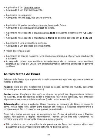 • A primeira é um derramamento.
• A segunda é um transbordamento
• A primeira nos dá poder.
• A segunda nos dá vida, nos enche de vida.

• A primeira dá poder para testemunhar falando de Cristo.
• A segunda é para mostrar o caráter de Cristo.
• A primeira nos capacita a manifestar os dons do Espírito descritos em ICo 12:7-

11
• A segunda nos capacita a manifestar o fruto do Espírito descrito em Gl 5:22-23

• A primeira é uma experiência definida.
• A segunda é um processo de crescimento.
A maior diferença é que:
 A primeira se recebe na porta, sem nenhuma condição a não ser arrependimento
e batismo.
 A segunda requer um contínuo esvaziamento de si mesmo, uma contínua
operação da cruz de Cristo, um quebrantamento contínuo aceitando o governo
de Deus.

As três festas de Israel
Existem três festas que o povo de Israel comemorava que nos ajudam a entender
melhor o assunto:
Páscoa: Início do ano. Representa a nossa salvação, saímos do mundo, passamos
da morte para a vida. (sem fermento)
Pentecostes: Cinqüenta dias após a páscoa, as primícias. Representa o batismo
no Espírito, onde recebemos poder e Podemos ficar meio confusos, não entender
algumas coisas, mas precisamos disso. (pode haver fermento)
Tabernáculos: Após a colheita. Deus conosco, a presença de Deus no meio do
povo. Nesta festa eles saíam para habitar em tendas e cabanas relembrando o
tempo em que Deus os conduzia e guiava pelo deserto.
Eram três festas anuais que se cumpriram em Cristo. A primeira era a Páscoa,
depois Pentecostes e depois Tabernáculos. Vemos então que não chegamos na
terceira festa sem passar pela primeira e pela segunda.
 Não podemos ter a abundância da presença de Deus em nossas vidas sem
passarmos pela salvação e pelo batismo no Espírito Santo.

104

 