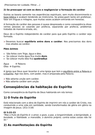 (Precisamos ter cuidado. Filtrar….)
2) Se preocupar só com os dons e negligenciar a formação do caráter
Outros se baseia somente nas experiências espirituais, sem muito discernimento e
base bíblica e acabam tendendo ao misticismo. Se preocupam tanto em profetizar,
falar em línguas e milagres, que muitas vezes acabam entrando em heresias.
A formação do caráter das pessoas é quase desprezada e como conseqüência disso
vemos pessoas se casando por profecia, separando por profecia, problemas
tratados de maneira errada, etc.
Deus dá o Espírito independente do caráter para que pelo Espírito o caráter seja
formado.
 Devemos buscar equilíbrio entre dons e caráter. Nos precisamos dos dons
mas aliados ao caráter.
Pães ázimos
•
•
•

São feitos com Trigo, água e óleo.
Se colocar muita água fica muito duro.
Se colocar muito óleo fica quebradiço

Água
 Palavra
Óleo  Espírito.
A Igreja que Deus quer levantar é uma Igreja que tem o equilíbrio entre a Palavra e
o Espírito. Age nos dons, com poder, mas é amparada pela Palavra.
 Não adianta unção sem caráter.
 Não adianta caráter sem unção

Conseqüências da habitação do Espírito
Como conseqüência do Espírito de Deus habitando em nós temos:

1) O fruto do Espírito
Está relacionado com a obra do Espírito de imprimir em nós o caráter de Cristo, nos
conduzindo a uma vida em santidade, sendo transformados de glória em glória na
imagem de Jesus. (2Co 3:18)
Gl 5:22-23
"Mas o fruto do Espírito é: o amor, o gozo, a paz, a longanimidade, a benignidade, a
bondade, a fidelidade. a mansidão, o domínio próprio; contra estas coisas não há
lei."

2) As manifestações do Espírito
106

 