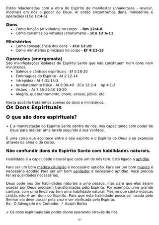 Estão relacionadas com a obra do Espírito de manifestar (phaneroses - revelar,
mostrar) em nós o poder de Deus. Ai então encontramos dons, ministérios e
operações (1Co 12:4-6)

Dons
•
•

Como função (atividades) no corpo - Rm 12:4-8
Como carismas ou virtudes (charismata) - 1Co 12:6-11

Ministérios
•
•

Como conseqüência dos dons - 1Co 12:28
Como ministérios principais no corpo - Ef 4:11-13

Operações (energemata)

São manifestações isoladas do Espírito Santo que não constituem nem dons nem
ministérios.
• Salmos e cânticos espirituais - Ef 5:18-20
• Embriagues do Espírito - At 2:12-14
• Intrepidez - At 4:31;14:3
• Arrebatamento físico - At 8:39-40 2Co 12:2-4 Ap 4:1-2
• Visões - At 7:55-56;10:10-20
• Alegria, quebrantamento, choro, extase, júbilo, etc
Nesta apostila trataremos apenas de dons e ministérios.

Os Dons Espirituais
O que são dons espirituais?
 É a manifestação do Espírito Santo dentro de nós, nos capacitando com poder de
Deus para realizar uma tarefa segundo a sua vontade.
É uma coisa que acontece entre o seu espírito e o Espírito de Deus e se expressa
através da alma e do corpo.

Não confundir dons do Espírito Santo com habilidades naturais.
Habilidade é a capacidade natural que cada um de nós tem. Está ligado a aptidão.
Para ser um bom médico cirurgião é necessário aptidão. Para ser um bom músico é
necessário aptidão Para ser um bom vendedor é necessário aptidão. Você precisa
ter as qualidades necessárias.
Deus pode nos dar habilidades naturais a uma pessoa, mas para que elas sejam
usadas por Deus precisam transformadas pelo Espírito. Por exemplo, uma grande
cantora, com uma linda voz tem uma habilidade natural. Mesmo que cante músicas
cristãs não é um dom do Espírito. Para que esta habilidade possa ser usada pelo
Senhor ela deve passar pela cruz e ser vivificada pelo Espírito.
Ex.: O Advogado e o Contador. / Asaph Borba
 Os dons espirituais são poder divino operando através de nós
107

 