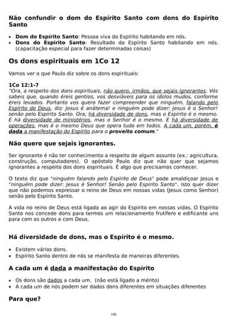 Não confundir o dom do Espírito Santo com dons do Espírito
Santo
•
•

Dom do Espírito Santo: Pessoa viva do Espírito habitando em nós.
Dons do Espirito Santo: Resultado do Espírito Santo habitando em nós.
(capacitação especial para fazer determinadas coisas)

Os dons espirituais em 1Co 12
Vamos ver o que Paulo diz sobre os dons espirituais:
1Co 12:1-7
“Ora, a respeito dos dons espirituais, não quero, irmãos, que sejais ignorantes. Vós
sabeis que, quando éreis gentios, vos desviáveis para os ídolos mudos, conforme
éreis levados. Portanto vos quero fazer compreender que ninguém, falando pelo
Espírito de Deus, diz: Jesus é anátema! e ninguém pode dizer: Jesus é o Senhor!
senão pelo Espírito Santo. Ora, há diversidade de dons, mas o Espírito é o mesmo.
E há diversidade de ministérios, mas o Senhor é o mesmo. E há diversidade de
operações, mas é o mesmo Deus que opera tudo em todos. A cada um, porém, é
dada a manifestação do Espírito para o proveito comum."

Não quero que sejais ignorantes.
Ser ignorante é não ter conhecimento a respeito de algum assunto (ex.: agricultura,
construção, computadores). O apóstolo Paulo diz que não quer que sejamos
ignorantes a respeito dos dons espirituais. É algo que precisamos conhecer.
O texto diz que "ninguém falando pelo Espírito de Deus" pode amaldiçoar Jesus e
"ninguém pode dizer: Jesus é Senhor! Senão pelo Espirito Santo". Isto quer dizer
que não podemos expressar o reino de Deus em nossas vidas (Jesus como Senhor)
senão pelo Espírito Santo.
A vida no reino de Deus está ligada ao agir do Espírito em nossas vidas. O Espírito
Santo nos concede dons para termos um relacionamento frutífero e edificante uns
para com os outros e com Deus.

Há diversidade de dons, mas o Espírito é o mesmo.
• Existem vários dons.
• Espírito Santo dentro de nós se manifesta de maneiras diferentes.

A cada um é dada a manifestação do Espírito
•

Os dons são dados a cada um. (não está ligado a mérito)
• A cada um de nós podem ser dados dons diferentes em situações diferentes

Para que?
108

 