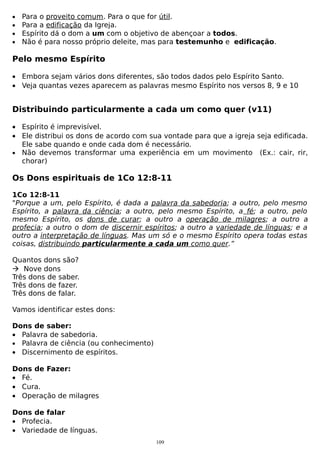•
•
•
•

Para o proveito comum. Para o que for útil.
Para a edificação da Igreja.
Espírito dá o dom a um com o objetivo de abençoar a todos.
Não é para nosso próprio deleite, mas para testemunho e edificação.

Pelo mesmo Espírito
• Embora sejam vários dons diferentes, são todos dados pelo Espírito Santo.
• Veja quantas vezes aparecem as palavras mesmo Espírito nos versos 8, 9 e 10

Distribuindo particularmente a cada um como quer (v11)
• Espírito é imprevisível.
• Ele distribui os dons de acordo com sua vontade para que a igreja seja edificada.
Ele sabe quando e onde cada dom é necessário.
• Não devemos transformar uma experiência em um movimento (Ex.: cair, rir,
chorar)

Os Dons espirituais de 1Co 12:8-11
1Co 12:8-11
"Porque a um, pelo Espírito, é dada a palavra da sabedoria; a outro, pelo mesmo
Espírito, a palavra da ciência; a outro, pelo mesmo Espírito, a fé; a outro, pelo
mesmo Espírito, os dons de curar; a outro a operação de milagres; a outro a
profecia; a outro o dom de discernir espíritos; a outro a variedade de línguas; e a
outro a interpretação de línguas. Mas um só e o mesmo Espírito opera todas estas
coisas, distribuindo particularmente a cada um como quer.”
Quantos dons são?
 Nove dons
Três dons de saber.
Três dons de fazer.
Três dons de falar.
Vamos identificar estes dons:
Dons de saber:
• Palavra de sabedoria.
• Palavra de ciência (ou conhecimento)
• Discernimento de espíritos.
Dons de Fazer:
• Fé.
• Cura.
• Operação de milagres
Dons de falar
• Profecia.
• Variedade de línguas.
109

 