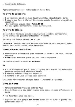 • Interpretação de línguas.
Agora vamos compreender melhor cada um desses dons:

Palavra de Sabedoria
• É um fragmento da sabedoria de Deus transmitida a nós pelo Espírito Santo.
• É saber o que fazer e falar em determinada ocasião (solucionar um problema
específico)
Ex.: Salomão e as duas mães I Reis 3:16-28
• Não está ligado a conhecimento, cultura ou inteligência.

Palavra de Ciência
É quando Deus nos revela através do seu Espírito o seu eterno conhecimento.
É uma revelação do que está acontecendo no momento.
Ex.: Pedro com Ananias e Safira

At 5:1-10

Diferença: Salomão não sabia de quem era o filho até ver a reação das mães.
Pedro já sabia, tinha o conhecimento da situação.

Discernimento de Espírito
• Entendimento sobrenatural para conhecer a natureza de uma atividade
espiritual.
• Não é o dom de saber o que se passa na cabeça das pessoas.
Ex.: Paulo e a jovem de Filipos At 16:16-18

Fé
• É a fé sobrenatural que é dada a alguém para realizar um determinado
propósito, independente da situação adversa.
• É diferente da fé que temos para a salvação
• É manter a fé em Deus aconteça o que acontecer.
Ex.: A fé de Abraão quando entregou Isaque - Creu contra a esperança.

Dons de Curar
• Para curar doenças através do poder de Deus.
• Quando Deus opera seu poder curando uma pessoa de suas enfermidades e
dores.
A cura depende de Deus e da pessoa.
•

Depende de Deus porque Ele decide quem Ele vai curar e quando. (ex.:
paralítico de Betesda)
110

 