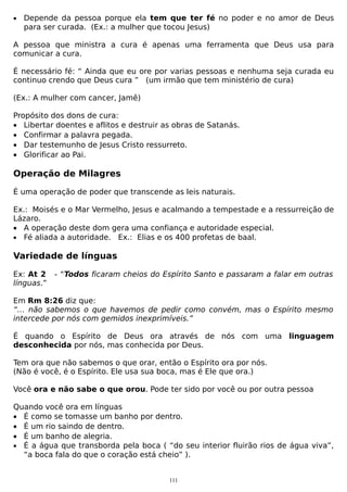 •

Depende da pessoa porque ela tem que ter fé no poder e no amor de Deus
para ser curada. (Ex.: a mulher que tocou Jesus)

A pessoa que ministra a cura é apenas uma ferramenta que Deus usa para
comunicar a cura.
É necessário fé: “ Ainda que eu ore por varias pessoas e nenhuma seja curada eu
continuo crendo que Deus cura ” (um irmão que tem ministério de cura)
(Ex.: A mulher com cancer, Jamê)
Propósito dos dons de cura:
• Libertar doentes e aflitos e destruir as obras de Satanás.
• Confirmar a palavra pegada.
• Dar testemunho de Jesus Cristo ressurreto.
• Glorificar ao Pai.

Operação de Milagres
É uma operação de poder que transcende as leis naturais.
Ex.: Moisés e o Mar Vermelho, Jesus e acalmando a tempestade e a ressurreição de
Lázaro.
• A operação deste dom gera uma confiança e autoridade especial.
• Fé aliada a autoridade. Ex.: Elias e os 400 profetas de baal.

Variedade de línguas
Ex: At 2
línguas.”

- “Todos ficaram cheios do Espírito Santo e passaram a falar em outras

Em Rm 8:26 diz que:
“… não sabemos o que havemos de pedir como convém, mas o Espírito mesmo
intercede por nós com gemidos inexprimíveis.”
É quando o Espírito de Deus ora através de nós com uma linguagem
desconhecida por nós, mas conhecida por Deus.
Tem ora que não sabemos o que orar, então o Espírito ora por nós.
(Não é você, é o Espírito. Ele usa sua boca, mas é Ele que ora.)
Você ora e não sabe o que orou. Pode ter sido por você ou por outra pessoa
Quando você ora em línguas
• É como se tomasse um banho por dentro.
• É um rio saindo de dentro.
• É um banho de alegria.
• É a água que transborda pela boca ( “do seu interior fluirão rios de água viva”,
“a boca fala do que o coração está cheio” ).
111

 