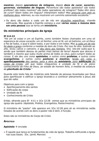mestres, depois operadores de milagres, depois dons de curar, socorros,
governos, variedades de línguas. Porventura são todos apóstolos? são todos
profetas? são todos mestres? são todos operadores de milagres? Todos têm dons
de curar? falam todos em línguas? interpretam todos? Mas procurai com zelo os
melhores dons. Ademais, eu vos mostrarei um caminho sobremodo excelente.”
 Os dons são dados a cada um de nós em situações específicas, visando
edificação. Mas quando o Espírito começa a usar várias vezes o mesmo dom
em uma pessoa isso se torna um ministério.

Os ministérios principais da Igreja
Ef 4:4-13
“Há um só corpo e um só Espírito, como também fostes chamados em uma só
esperança da vossa vocação; um só Senhor, uma só fé, um só batismo; um só Deus
e Pai de todos, o qual é sobre todos, e por todos e em todos. Mas a cada um de nós
foi dada a graça conforme a medida do dom de Cristo. Por isso foi dito: Subindo ao
alto, levou cativo o cativeiro, e deu dons aos homens. Ora, isto-ele subiu-que é,
senão que também desceu às partes mais baixas da terra? Aquele que desceu é
também o mesmo que subiu muito acima de todos os céus, para cumprir todas as
coisas. E ele deu uns como apóstolos, e outros como profetas, e outros como
evangelistas, e outros como pastores e mestres, tendo em vista o
aperfeiçoamento dos santos, para a obra do ministério, para edificação do
corpo de Cristo; até que todos cheguemos à unidade da fé e do pleno
conhecimento do Filho de Deus, ao estado de homem feito, à medida da estatura
da plenitude de Cristo.”
Quando este texto fala de mistérios está falando de pessoas levantadas por Deus
para aperfeiçoar e edificar a Igreja levando-a a conhecer plenamente a Jesus até
que ele volte.
Objetivos para com a igreja
• Aperfeiçoamento dos santos
• Edificação do corpo
• Unidade da fé
• Conhecimento de Cristo
Então, olhando para Ef 4:11 e 1Co 12:28 vemos que os ministérios principais da
igreja são quatro: (Apóstolo, Profeta, Evangelista, Pastor/mestre).
O ministério de "pastor" não aparece em 1Co 12:28 pois ali os ministérios estão
listados de acordo com os dons e pastor não é dom, é função.
Estes são os ministérios do Corpo de Cristo

APÓSTOLO
Apóstolo  enviado
 É aquele que lança os fundamentos da vida da Igreja. Trabalha edificando a Igreja
nas suas bases. (Ex.: Jamê, Marcos)
115

 
