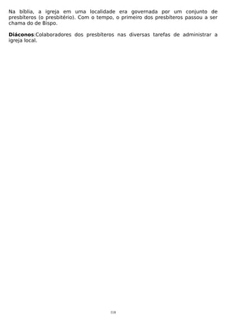 Na bíblia, a igreja em uma localidade era governada por um conjunto de
presbíteros (o presbitério). Com o tempo, o primeiro dos presbíteros passou a ser
chama do de Bispo.
Diáconos:Colaboradores dos presbíteros nas diversas tarefas de administrar a
igreja local.

118

 