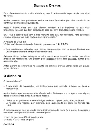DÍZIMOS

E

OFERTAS

Este não é um assunto muito abordado, mas é de tremenda importância para vida
da Igreja.
Muitas pessoas tem problemas sérios na área financeira por não contribuir ou
contribuir de maneira equivocada.
Pessoas inconstantes em seus dízimos tendem a ser instáveis na sua vida
financeira. Pessoas que tem dificuldade para dar tem dificuldade para receber.
Ex.: " Se a pessoa está com a mão fechada para dar, não receberá. Para que Deus
coloque algo na sua mão ela tem que estar aberta."
A Palavra de Deus diz:
"Coisa mais bem aventurada é dar do que receber " At 20:35
¬ Nós precisamos entender que nosso compromisso com o corpo (irmãos em
Cristo) também é um compromisso financeiro.
Existem ainda muitos enfoques errados sobre esse assunto e muito que ainda
precisa ser restaurado. Uns pecam pelo excesso,outros pelo descaso, outros pela
ganância, etc.
Antes porém de entrarmos no assunto de dízimos ofertas vamos falar um pouco
sobre dinheiro.

O dinheiro
O que o dinheiro?
¬ É um meio de transação, um instrumento que permite a troca de bens e
mercadorias.
Muitos textos que vamos estudar são do Velho Testamento e na época que alguns
deles foram escritos ainda não havia moeda.
•
•

Todos os artigos serviam como artigos de troca. (gado, prata, ouro, objetos)
A riqueza era medida, por exemplo, pela quantidade de gado. Ex Abraão Gn
13:2

O primeiro metal que foi usado como instrumento de troca foi a prata. As pessoas
trocavam bens por determiado peso em prata:
1carro de guerra = 600 siclos de prata
1 cavalo = 150 siclos de prata
Gn 23:16
119

 
