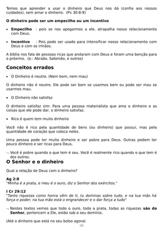 Temos que aprender a usar o dinheiro que Deus nos dá (confia aos nossos
cuidados), sem amar o dinheiro. (Pv 30:8-9)
O dinheiro pode ser um empecilho ou um incentivo
•

Empecilho
com Deus.

•

Incentivo
: Pois pode ser usado para intensificar nosso relacionamento com
Deus e com os irmãos.

: pois se nos apegarmos a ele, atrapalha nosso relacionamento

A bíblia nos fala de pessoas ricas que andaram com Deus e foram uma benção para
o próximo. (e.: Abraão. Salomão, e outros)

Conceitos errados
•

O Dinheiro é neutro. (Nem bom, nem mau)

O dinheiro não é neutro. Ele pode ser bom se usarmos bem ou pode ser mau se
usarmos mau.
• O Dinheiro não satisfaz
O dinheiro satisfaz sim: Para uma pessoa materialista que ama o dinheiro e as
coisas que ele pode dar, o dinheiro satisfaz.
• Rico é quem tem muito dinheiro
Você não é rico pela quantidade de bens (ou dinheiro) que possui, mas pela
quantidade de coração que coloca neles.
Uma pessoa pode ter muito dinheiro e ser pobre para Deus. Outras podem ter
pouco dinheiro e ser ricas para Deus.
¬ Você é pobre quando o que tem é seu. Você é realmente rico quando o que tem é
dos outros.

O Senhor e o dinheiro
Qual a relação de Deus com o dinheiro?
Ag 2:8
"Minha é a prata, e meu é o ouro, diz o Senhor dos exércitos."
I Cr 29:12
"Tanto riquezas como honra vêm de ti, tu dominas sobre tudo, e na tua mão há
força e poder; na tua mão está o engrandecer e o dar força a tudo"
¬ Nestes textos vemos que todo o ouro, toda a prata, todas as riquezas são do
Senhor, pertencem a Ele, estão sob o seu domínio.
(Até o dinheiro que está no seu bolso agora)
121

 