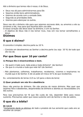 Até o dinheiro que temos não é nosso, é de Deus.
•
•
•
•
•

Deus nos dá para administrarmos para Ele
Sejamos então bons administradores.
Usemos de acordo com a vontade Dele.
Segundo as prioridades Dele.
Usemos para abençoar os outros.

Deus nos dá o dinheiro não para que sejamos escravos dele, ou amemos a ele ou
sirvamos a ele, mas para que façamos bom uso dele.
O nosso coração não deve estar no dinheiro, e sim no Senhor.
¬ O objetivo de Deus não é nos tornar ricos, mas sim nos tornar semelhantes a
Jesus.

Dízimos
O que é dizimo?
O conceito é simples: decima parte ou 10 %
¬ Consiste em devolvermos ao Senhor a decima parte (ou seja 10 %) de tudo que
ele nos dá.

Por que Deus quer 10 por cento?
1) Porque Ele é misericordioso e bom.
•
•

De quem é todo ouro, toda prata e todo dinheiro? (do Senhor)
De que é o mundo e tudo que nele há? (do Senhor)

¬ Nós plantamos, colhemos, trabalhamos, recebemos, vivemos e respiramos no
mundo que é do Senhor. E ele só pede em troca 10 % do que recebemos.
Ex.: arrendamento de terras (1/3 ou 1/2 para o dono da terra)
2) Quer produzir em nós fé e obediência
Deus não precisa de dinheiro. Ele não precisa do nosso dinheiro. Mas quer que
sejamos fiéis e obedientes, desprendidos do dinheiro e atentos as necessidades uns
dos outros.
Para isso precisamos ter fé que Ele cuida de nós, depender Dele para nosso
sustento. Precisamos saber que nosso sustento vem do Senhor e não do salário.

O que diz a bíblia?
Dt 14:22
"Certamente darás os dízimos de todo o produto da tua semente que cada ano se
recolher do campo."
122

 