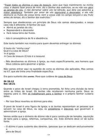 "Trazei todos os dízimos à casa do tesouro, para que haja mantimento na minha
casa, e depois fazei prova de mim, diz o Senhor dos exércitos, se eu não vos abrir
as janelas do céu, e não derramar sobre vós tal bênção, que dela vos advenha a
maior abastança. Também por amor de vós reprovarei o devorador, e ele não
destruirá os frutos da vossa terra; nem a vossa vide no campo lançará o seu fruto
antes do tempo, diz o Senhor dos exércitos."
Sempre que obedecemos um princípio de Deus nós somos abençoados; e nesse
caso não é diferente. O Senhor diz que:
• Abrirá as janelas do céu.
• Repreenderá o devorador
• Fará nossa terra dar frutos.
¬ Isto é conseqüência de fé e obediência.
Este texto também nos mostra para quem devemos entregar os dízimos
O texto diz "minha casa"
Qual é a casa de Deus?
 A Igreja.
 Casa do tesouro (Cristo é o tesouro)
¬ Nós devolvemos os dízimos à Igreja, ou mais especificamente, aos homens que
Deus colocou para governar a Igreja.
Não vamos entrar aqui na questão de como os dízimos são aplicados. Mas vemos
no V.T. que ele tinha uma finalidade específica:
Era para sustento dos

LEVITAS:

Povo que cuidava da casa de Deus.

Dt 26:12
Nm 18:21
Quando o povo de Israel chegou à terra prometida, foi feita uma divisão da terra
entre as tribos de Israel. Os levitas não receberam nenhuma parte. Deus os
separou para si. Eles só trabalhariam para o Senhor e o próprio Senhor cuidaria
deles.
¬ Por isso Deus reverteu os dízimos para eles.
O povo de Israel é uma figura da Igreja; e os levitas representam as pessoas que
servem na casa de Deus, ou seja, os presbíteros e diáconos que governam e
administram a igreja.
Vemos então que o dinheiro do dízimo não é para construção de templos, aquisição
de bens para a igreja, reformas, campanhas, etc. Este dinheiro deve vir de outra
fonte.
¬ O dízimo é para sustento dos obreiros. (pessoas que se dedicam exclusivamente
a
obra de Deus)
124

 