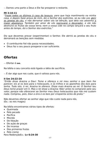 ¬ Damos uma parte a Deus e Ele faz prosperar o restante.
Ml 3:10-11
"Trazei todos os dízimos à casa do tesouro, para que haja mantimento na minha
casa, e depois fazei prova de mim, diz o Senhor dos exércitos, se eu não vos abrir
as janelas do céu, e não derramar sobre vós tal bênção, que dela vos advenha a
maior abastança. Também por amor de vós reprovarei o devorador, e ele não
destruirá os frutos da vossa terra; nem a vossa vide no campo lançará o seu fruto
antes do tempo, diz o Senhor dos exércitos."
Diz que devemos provar (experimentar) o Senhor. Ele abrirá as janelas do céu e
derramará as bençãos sem medidas
• O contribuinte fiel não passa necessidades.
• Deus faz o seu pouco prosperar e ser suficiente.

Ofertas
¬ Ofertar é

DAR.

Na bíblia o seu conceito está ligado a idéia de sacrifício.
¬ È dar algo que nos custe, que é valioso para nós.
II Sm 24:22-24
"Então disse Araúna a Davi: Tome e ofereça o rei meu senhor o que bem lhe
parecer; eis aí os bois para o holocausto, e os trilhos e os aparelhos dos bois para
lenha. Tudo isto, ó rei, Araúna te oferece. Disse mais Araúna ao rei: O Senhor teu
Deus tome prazer em ti. Mas o rei disse a Araúna: Não! antes to comprarei pelo seu
valor, porque não oferecerei ao Senhor meu Deus holocaustos que não me custem
nada. Comprou, pois, Davi a eira e os bois por cinqüenta siclos de prata."
Não devemos ofertar ao senhor algo que não custe nada para nós.
(Ex.: os reis magos)
Na bíblia encontramos vários tipos de ofertas:
• Queimada
• Pelo pecado
• Pacífica
• Movida
• De libação
• De ação de graças
• De incenso
• Dos primeiros frutos
• Pelo ciúme
Para RedençãoEx.: Lv 6:24-30
127

 