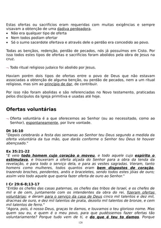 Estas ofertas ou sacrifícios eram requeridas com muitas exigências e sempre
visavam a obtenção de uma dadiva perdoadora.
• Não era qualquer tipo de oferta
• Nem todos podiam ofertar
• Só o sumo sacerdote ofertava e através dele o perdão era concedido ao povo.
Todas as bençãos, redenção, perdão de pecados, nós já possuímos em Cisto. Por
isso todos estes tipos de ofertas e sacrifícios foram abolidos pela obra de Jesus na
cruz.
¬ Todo ritual religioso judaico foi abolido por Jesus.
Haviam porém dois tipos de ofertas entre o povo de Deus que não estavam
associadas a obtenção de alguma benção, ou perdão de pecados, nem a um ritual
religioso, mas sim ao princípio de dar, de contribuir.
Por isso não foram abolidas e são referenciadas no Novo testamento, praticadas
pelos discípulos da Igreja primitiva e usadas até hoje.

Ofertas voluntárias
¬ Oferta voluntária é a que oferecemos ao Senhor (ou ao necessitado, como ao
Senhor), espontaneamente, por livre vontade.
Dt 16:10
"Depois celebrarás a festa das semanas ao Senhor teu Deus segundo a medida da
oferta voluntária da tua mão, que darás conforme o Senhor teu Deus te houver
abençoado."
Ex 35:21-22
"E veio todo homem cujo coração o moveu, e todo aquele cujo espírito o
estimulava, e trouxeram a oferta alçada do Senhor para a obra da tenda da
revelação, e para todo o serviço dela, e para as vestes sagradas. Vieram, tanto
homens como mulheres, todos quantos eram bem dispostos de coração,
trazendo broches, pendentes, anéis e braceletes, sendo todos estes jóias de ouro;
assim veio todo aquele que queria fazer oferta de ouro ao Senhor."
I Cr 29:6-8;13-17
"Então os chefes das casas paternas, os chefes das tribos de Israel, e os chefes de
mil e de cem, juntamente com os intendentes da obra do rei, fizeram ofertas
voluntárias; e deram para o serviço da casa de Deus cinco mil talentos e dez mil,
dracmas de ouro, e dez mil talentos de prata, dezoito mil talentos de bronze, e cem
mil talentos de ferro."
"Agora, pois, ó nosso Deus, graças te damos, e louvamos o teu glorioso nome. Mas
quem sou eu, e quem é o meu povo, para que pudéssemos fazer ofertas tão
voluntariamente? Porque tudo vem de ti, e do que é teu to damos. Porque
128

 