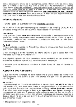somos estrangeiros diante de ti e peregrinos, como o foram todos os nossos pais;
como a sombra são os nossos dias sobre a terra, e não há permanência: Ó Senhor,
Deus nosso, toda esta abundância, que preparamos para te edificar uma casa ao
teu santo nome, vem da tua mão, e é toda tua. E bem sei, Deus meu, que tu
sondas o coração, e que te agradas da retidão. Na sinceridade de meu coração
voluntariamente ofereci todas estas coisas; e agora vi com alegria que o teu
povo, que se acha aqui, ofereceu voluntariamente."

Ofertas alçadas
¬ Oferta alçada é a levantada com uma finalidade específica.
No V.T. foram usadas principalmente para a construção do templo (I Cr 29). No N.T.
era usada principalmente para suprir as necessidades dos discípulos.
I Co 16:1-2
"Ora, quanto à coleta para os santos fazei vós também o mesmo que ordenei às
igrejas da Galiléia. No primeiro dia da semana cada um de vós ponha de parte o
que puder, conforme tiver prosperado, guardando-o, para que se não façam
coletas quando eu chegar."
Fp 4:16
"Porque estando eu ainda em Tessalônica, não uma só vez, mas duas, mandastes
suprir-me as necessidades."
O que distingue a oferta voluntária da oferta alçada é que a alçada tem uma
finalidade específica, a voluntária não.
Mas segundo a palavra de Deus, toda oferta de ser voluntária, ou seja espontânea,
até mesmo as ofertas alçadas. Elas devem ser dadas de coração.
¬ Ninguém pode ser forçado a contribuir. A oferta é obra de Deus no coração do
homem.

A prática dos Apóstolos
O que nos chama a atenção no Novo Testamento é que os apóstolos não falavam
nem pregavam sobre dízimos e sim sobre ofertas. Isto por causa do princípio de
vida da Igreja.
At 2:42-47
"E perseveravam na doutrina dos apóstolos e na comunhão, no partir do pão e
nas orações. Em cada alma havia temor, e muitos prodígios e sinais eram feitos
pelos apóstolos. Todos os que criam estavam unidos e tinham tudo em comum.
E vendiam suas propriedades e bens e os repartiam por todos, segundo a
necessidade de cada um. E, perseverando unânimes todos os dias no templo, e
partindo o pão em casa, comiam com alegria e singeleza de coração, louvando a
Deus, e caindo na graça de todo o povo. E cada dia acrescentava-lhes o Senhor os
que iam sendo salvos."
• Eles perseveravam no partir do pão
129

 