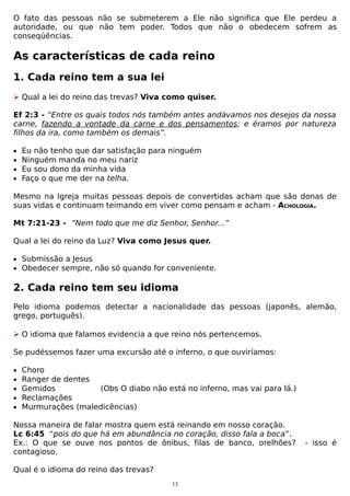 O fato das pessoas não se submeterem a Ele não significa que Ele perdeu a
autoridade, ou que não tem poder. Todos que não o obedecem sofrem as
conseqüências.

As características de cada reino
1. Cada reino tem a sua lei
 Qual a lei do reino das trevas? Viva como quiser.
Ef 2:3 - “Entre os quais todos nós também antes andávamos nos desejos da nossa
carne, fazendo a vontade da carne e dos pensamentos; e éramos por natureza
filhos da ira, como também os demais”.
•
•
•
•

Eu não tenho que dar satisfação para ninguém
Ninguém manda no meu nariz
Eu sou dono da minha vida
Faço o que me der na telha.

Mesmo na Igreja muitas pessoas depois de convertidas acham que são donas de
suas vidas e continuam teimando em viver como pensam e acham - ACHOLOGIA.
Mt 7:21-23 - “Nem todo que me diz Senhor, Senhor...”
Qual a lei do reino da Luz? Viva como Jesus quer.
• Submissão a Jesus
• Obedecer sempre, não só quando for conveniente.

2. Cada reino tem seu idioma
Pelo idioma podemos detectar a nacionalidade das pessoas (japonês, alemão,
grego, português).
 O idioma que falamos evidencia a que reino nós pertencemos.
Se pudéssemos fazer uma excursão até o inferno, o que ouviríamos:
•
•
•
•
•

Choro
Ranger de dentes
Gemidos
(Obs O diabo não está no inferno, mas vai para lá.)
Reclamações
Murmurações (maledicências)

Nossa maneira de falar mostra quem está reinando em nosso coração.
Lc 6:45 “pois do que há em abundância no coração, disso fala a boca”.
Ex.: O que se ouve nos pontos de ônibus, filas de banco, orelhões?
contagioso.
Qual é o idioma do reino das trevas?
13

- isso é

 