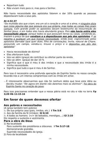 • Repartiam tudo
• Não viviam mais para si, mas para o Senhor.
Não havia necessidade dos apóstolos falarem e dar 10% quando as pessoas
depositavam tudo a seus pés.
At 4:32-37
"Da multidão dos que criam, era um só o coração e uma só a alma, e ninguém dizia
que coisa alguma das que possuía era sua própria, mas todas as coisas lhes eram
comuns. Com grande poder os apóstolos davam testemunho da ressurreição do
Senhor Jesus, e em todos eles havia abundante graça. Pois não havia entre eles
necessitado algum; porque todos os que possuíam terras ou casas, vendendo-as,
traziam o preço do que vendiam e o depositavam aos pés dos apóstolos. E se
repartia a qualquer um que tivesse necessidade. então José, cognominado pelos
apóstolos Barnabé (que quer dizer, filho de consolação), levita, natural de Chipre,
possuindo um campo, vendeu-o, trouxe o preço e o depositou aos pés dos
apóstolos"
•

•
•
•

•
•

Havia necessidade de dízimo?
Eles ofertavam tudo.
Isto vai além (graça) de contribuir ou ofertar parte da renda.
Isto vai além (graça) de dar 10 %
Significa que o que é meu é dos irmãos e que a necessidade dos irmão é a
minha necessidade.
Significa que tudo o que é meu é do Senhor.

Para isso é necessário uma profunda operação do Espírito Santo no nosso coração
levando-nos a um intenso compromisso com os irmão em amor.
¬ É interessante observarmos que não foi nenhum deles que teve esta idéia ou
decidiu mudar: "De agora em diante não daremos mais os dízimos!". Foi obra do
Espírito Santo no coração do povo.
Para isso precisamos entender que a nossa pátria está no céu e não na terra Fp
3;20 Hb 11:15-16

Em favor de quem devemos ofertar
Aos pobres e necessitados
(A igreja também tem pobres)
1) De sua própria casa (pais, irmãos, etc.) I Tm 5:8
2) Aos da família da fé (irmãos) Gl 6:10
3) A todos os homens (=/= de bebados, mendigos,...) Gl 2:10
Diz respeito a sustento e vestimenta

Para a obra de Deus
1) Na localidade
Para sustento dos presbíteros e diáconos I Tm 5:17-18
Demonstrando gratidão.
Suprindo necessidades da igreja.
2) Fora da localidade
130

 