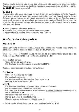 Ajuntar muito dinheiro não é uma boa idéia, pois não sabemos o dia de amanhã.
Podemos morrer, deixar a conta cheia e perder a oportunidade de ofertar e repartir.
Lc 12:15-25 (o rico insensato)
Ec 11:1-4
"Lança o teu pão sobre as águas, porque depois de muitos dias o acharás. Reparte
com sete, e ainda até com oito; porque não sabes que mal haverá sobre a terra.
Estando as nuvens cheias de chuva, derramam-na sobre a terra. Caindo a árvore
para o sul, ou para o norte, no lugar em que a árvore cair, ali ficará. Quem observa
o vento, não semeará, e o que atenta para as nuvens não segará. Lançai o vosso
pão sobre as águas
• Lançai o vosso pão sobre as águas
• Repartir, dar, abençoar os outros e ser abençoado."
• Quem observa o vento (circunstâncias) não semeara

A oferta da viúva pobre
Mc 12:41-44
Este é um texto muito conhecido. A viúva deu apenas uma moeda e sua oferta foi
considerada maior do que a dos ricos que ofertavam muito.
Ela deu 2 leptos (1 moeda), talvez na hora de se usar esta moeda pouca coisa se
faria com ela. Mas diante de Deus foi uma grande oferta.
Jesus explica porque:
Todos deram do que sobrava.
Ela deu tudo o que tinha para seu sustento (100%)
Aqui nos aprendemos 3 princípios para ofertar:

1) Amor
Ninguém mandou ela dar tudo.
Ela ofertou livremente
Era algo espontâneo, honrando a Deus e sua obra
Deu por amor a Deus e seu reino

2) Fé
Ela deu tudo, não ficou com nada, nem para o seu sustento
Jesus não demonstra nenhuma pena dela.
Ele sabia que a mulher estava acionando um princípio poderoso de Deus para o
seu suprimento: a Fé.
Dar quando se tem muito é fácil
Dar do que sobra é mais fácil ainda
Mas dar quando se tem necessidade exige fé.
¬ Este é o princípio de Deus que abre as janelas do céu Ml 3:10
132

 