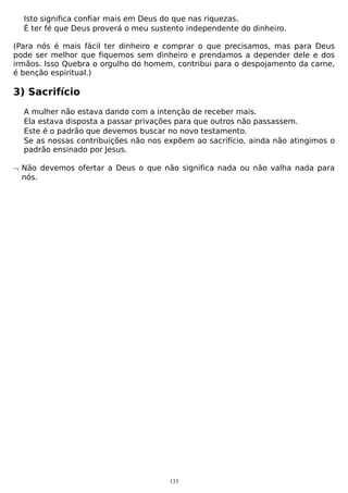 Isto significa confiar mais em Deus do que nas riquezas.
É ter fé que Deus proverá o meu sustento independente do dinheiro.
(Para nós é mais fácil ter dinheiro e comprar o que precisamos, mas para Deus
pode ser melhor que fiquemos sem dinheiro e prendamos a depender dele e dos
irmãos. Isso Quebra o orgulho do homem, contribui para o despojamento da carne,
é benção espiritual.)

3) Sacrifício
A mulher não estava dando com a intenção de receber mais.
Ela estava disposta a passar privações para que outros não passassem.
Este é o padrão que devemos buscar no novo testamento.
Se as nossas contribuições não nos expõem ao sacrifício, ainda não atingimos o
padrão ensinado por Jesus.
¬ Não devemos ofertar a Deus o que não significa nada ou não valha nada para
nós.

133

 