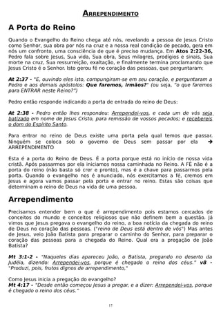 ARREPENDIMENTO
A Porta do Reino
Quando o Evangelho do Reino chega até nós, revelando a pessoa de Jesus Cristo
como Senhor, sua obra por nós na cruz e a nossa real condição de pecado, gera em
nós um confronto, uma consciência de que é preciso mudança. Em Atos 2:22-36,
Pedro fala sobre Jesus, Sua vida, Sua obra, Seus milagres, prodígios e sinais, Sua
morte na cruz, Sua ressurreição, exaltação, e finalmente termina proclamando que
Jesus Cristo é o Senhor. Isto gerou fé no coração das pessoas, que perguntaram:
At 2:37 - "E, ouvindo eles isto, compungiram-se em seu coração, e perguntaram a
Pedro e aos demais apóstolos: Que faremos, irmãos?" (ou seja, “o que faremos
para ENTRAR neste Reino?”)
Pedro então responde indicando a porta de entrada do reino de Deus:
At 2:38 - Pedro então lhes respondeu: Arrependei-vos, e cada um de vós seja
batizado em nome de Jesus Cristo, para remissão de vossos pecados; e recebereis
o dom do Espírito Santo.
Para entrar no reino de Deus existe uma porta pela qual temos que passar.
Ninguém se coloca sob o governo de Deus sem passar por ela

ARREPENDIMENTO
Esta é a porta do Reino de Deus. É a porta porque está no início de nossa vida
cristã. Após passarmos por ela iniciamos nossa caminhada no Reino. A FÉ não é a
porta do reino (não basta só crer e pronto), mas é a chave para passarmos pela
porta. Quando o evangelho nos é anunciado, nós exercitamos a fé, cremos em
Jesus e agora vamos passar pela porta e entrar no reino. Estas são coisas que
determinam o reino de Deus na vida de uma pessoa.

Arrependimento
Precisamos entender bem o que é arrependimento pois estamos cercados de
conceitos do mundo e conceitos religiosos que não definem bem a questão. Já
vimos que Jesus pregava o evangelho do reino, a boa notícia da chegada do reino
de Deus no coração das pessoas. ("reino de Deus está dentro de vós") Mas antes
de Jesus, veio João Batista para preparar o caminho do Senhor, para preparar o
coração das pessoas para a chegada do Reino. Qual era a pregação de João
Batista?
Mt 3:1-2 - “Naqueles dias apareceu João, o Batista, pregando no deserto da
Judéia, dizendo: Arrependei-vos, porque é chegado o reino dos céus.” v8 "Produzi, pois, frutos dignos de arrependimento,"
Como Jesus inicia a pregação do evangelho?
Mt 4:17 - “Desde então começou Jesus a pregar, e a dizer: Arrependei-vos, porque
é chegado o reino dos céus.”
17

 