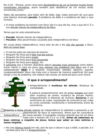 Rm 5:19 - “Porque, assim como pela desobediência de um só homem muitos foram
constituídos pecadores, assim também pela obediência de um muitos serão
constituídos justos.”
Todos são pecadores, pois todos vêm de Adão, logo, todos precisam de cura para
esta doença chamada pecado. O problema de Adão é o problema de toda a raça
humana.
 O maior problema do homem com Deus não é o que ele faz, mas o que ele é. É a
sua atitude interior de Independência de Deus.
Temos que ter este entendimento:
• Pecado: Atitude interior de independência
• Pecados: Atos pecaminosos causados pela independência de Deus

Por causa desta independência, meus atos do dia a dia não vão agradar a Deus.
Nem as coisas boas.
•
•
•
•
•

O mal faz parte da natureza do homem.
Ninguém faz força para falar mal dos outros.
Ninguém faz força para xingar
Ninguém faz força para ficar ressentido
Ninguém faz força para mentir, etc.
É suficiente que o homem abandone alguns pecados mais grosseiros como beber,
fumar mentir e creia em Jesus sem resolver seu problema com Deus que é ser
independente? NÃO! E o restante: insubmissão, rebeldia, egoísmo, orgulho,
irresponsabilidade? Deus não trata com o homem de maneira superficial, Ele quer
atingir a raiz do problema. Um médico não receita um band-aid para curar úlcera.
Ira
Rebeldia
Roubo
Adultério

O que é arrependimento?

Contenda

 Arrependimento é mudança de atitude. Mudança de
mentalidade.

Avareza
Glutonaria

A palavra arrependimento vem do grego METANÓIA que quer
dizer mudança de mente, mudança de atitude interior.
Arrependimento é diferente de remorso. Remorso é um
sentimento de culpa, inquietação da consciência por culpa
ou crime cometido, mordimento e remordimento, bicho da
consciência.

Atos
Mudamos
Atitude

a nossa atitude interior de independência (e rebeldia) e passamos a ser
dependentes de Deus (e submissos). Temos que ter consciência
do nosso pecado. O evangelho começa dizendo que há um Deus
Independência
irado com o homem (Ef 2:1-4 Jo 3:36). Antes de sabermos as
boas notícias a respeito de Jesus, temos que saber as más notícias a
nosso respeito.
 Há uma doença mortal em nós, pior do que o câncer e que a AIDS, o pecado. E o
remédio para ela é o arrependimento.
19

 
