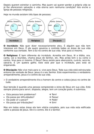 Depois querem estreitar o caminho. Mas quem vai querer perder a própria vida se
já lhe ofereceram salvação e vida eterna sem nenhuma condição? Isto enche a
Igreja de pessoas religiosas.
Hoje no mundo existem três tipos de pessoas:
Família Dinheiro
Lazer

EU

Casa

Sexo
Estudos
Trabalho
Etc.

Incrédulo

Família Dinheiro
Lazer

EU

Família Dinheiro

Jesus

Lazer

Sexo
Estudos
Trabalho
Etc.

JESUS

Sexo

EU

Estudos
Trabalho
Etc.

Religioso

Discípulo

O Incrédulo: Não quer dizer necessariamente ateu. É alguém que não tem
interesse em Deus. É ele quem governa e controla todas as áreas de sua vida
conforme sua vontade. Tem o EU no centro de sua vida. Vive para si mesmo.
O Religioso: É bem diferente do incrédulo. Acredita em Deus, lê a bíblia, ora,
canta, vai a reuniões, chama Jesus de Senhor, etc. Mas ainda tem o eu como o
centro. Vive para si mesmo. E Deus? Deus existe para abençoá-lo, curá-lo, servi-lo,
salvá-lo. É um quebra galho. Este está pior que o incrédulo, pois está se
enganando.
O Discípulo: Não vive mais para si, vive para Deus. Toda sua vida está estruturada
entorno da vontade de Deus. Jesus é o seu Senhor. Este experimentou o verdadeiro
arrependimento. Jesus é o centro da sua vida.
 O verdadeiro arrependimento tira o homem do centro e coloca Jesus no centro de
tudo.
Que benção é quando uma pessoa compreende o reino de Deus em sua vida. Está
sempre pronta para servir, disposta, alegre, tem um coração grato, é submissa.
•
•
•
•

Esta pessoa tem problemas?
Ela passa por dificuldades?
Ela pode vir a pecar?
Ela passa por tribulações?






Tem!
Passa!
Pode!
Sim!

Mas em todas estas áreas ela tem vitória completa, pois sua vida esta edificada
sobre a pessoa de Jesus. Ele é o centro. Ele é o Senhor.

22

 