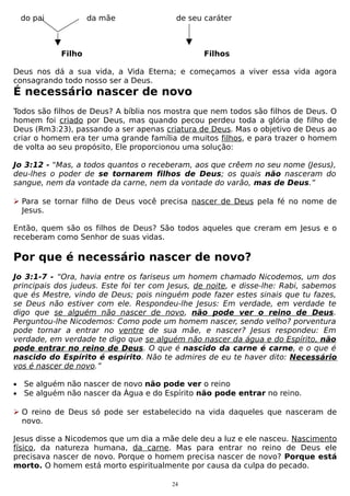 do pai

da mãe

de seu caráter

Filho

Filhos

Deus nos dá a sua vida, a Vida Eterna; e começamos a viver essa vida agora
consagrando todo nosso ser a Deus.

É necessário nascer de novo
Todos são filhos de Deus? A bíblia nos mostra que nem todos são filhos de Deus. O
homem foi criado por Deus, mas quando pecou perdeu toda a glória de filho de
Deus (Rm3:23), passando a ser apenas criatura de Deus. Mas o objetivo de Deus ao
criar o homem era ter uma grande família de muitos filhos, e para trazer o homem
de volta ao seu propósito, Ele proporcionou uma solução:
Jo 3:12 - "Mas, a todos quantos o receberam, aos que crêem no seu nome (Jesus),
deu-lhes o poder de se tornarem filhos de Deus; os quais não nasceram do
sangue, nem da vontade da carne, nem da vontade do varão, mas de Deus.”
 Para se tornar filho de Deus você precisa nascer de Deus pela fé no nome de
Jesus.
Então, quem são os filhos de Deus? São todos aqueles que creram em Jesus e o
receberam como Senhor de suas vidas.

Por que é necessário nascer de novo?
Jo 3:1-7 - “Ora, havia entre os fariseus um homem chamado Nicodemos, um dos
principais dos judeus. Este foi ter com Jesus, de noite, e disse-lhe: Rabi, sabemos
que és Mestre, vindo de Deus; pois ninguém pode fazer estes sinais que tu fazes,
se Deus não estiver com ele. Respondeu-lhe Jesus: Em verdade, em verdade te
digo que se alguém não nascer de novo, não pode ver o reino de Deus.
Perguntou-lhe Nicodemos: Como pode um homem nascer, sendo velho? porventura
pode tornar a entrar no ventre de sua mãe, e nascer? Jesus respondeu: Em
verdade, em verdade te digo que se alguém não nascer da água e do Espírito, não
pode entrar no reino de Deus. O que é nascido da carne é carne, e o que é
nascido do Espírito é espírito. Não te admires de eu te haver dito: Necessário
vos é nascer de novo.”
•
•

Se alguém não nascer de novo não pode ver o reino
Se alguém não nascer da Água e do Espírito não pode entrar no reino.

 O reino de Deus só pode ser estabelecido na vida daqueles que nasceram de
novo.
Jesus disse a Nicodemos que um dia a mãe dele deu a luz e ele nasceu. Nascimento
físico, da natureza humana, da carne. Mas para entrar no reino de Deus ele
precisava nascer de novo. Porque o homem precisa nascer de novo? Porque está
morto. O homem está morto espiritualmente por causa da culpa do pecado.
24

 