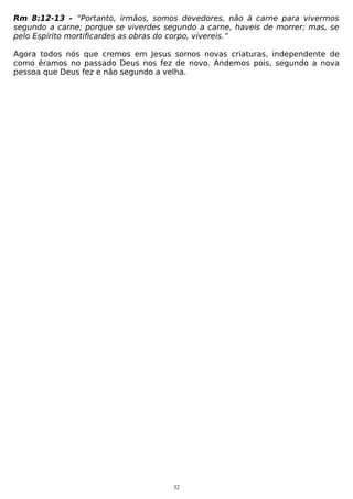 Rm 8:12-13 - “Portanto, irmãos, somos devedores, não à carne para vivermos
segundo a carne; porque se viverdes segundo a carne, haveis de morrer; mas, se
pelo Espírito mortificardes as obras do corpo, vivereis.”
Agora todos nós que cremos em Jesus somos novas criaturas, independente de
como éramos no passado Deus nos fez de novo. Andemos pois, segundo a nova
pessoa que Deus fez e não segundo a velha.

32

 