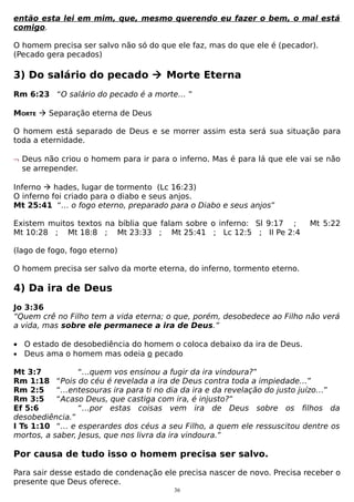 então esta lei em mim, que, mesmo querendo eu fazer o bem, o mal está
comigo.
O homem precisa ser salvo não só do que ele faz, mas do que ele é (pecador).
(Pecado gera pecados)

3) Do salário do pecado  Morte Eterna
Rm 6:23 “O salário do pecado é a morte… ”
MORTE  Separação eterna de Deus
O homem está separado de Deus e se morrer assim esta será sua situação para
toda a eternidade.
¬ Deus não criou o homem para ir para o inferno. Mas é para lá que ele vai se não
se arrepender.
Inferno  hades, lugar de tormento (Lc 16:23)
O inferno foi criado para o diabo e seus anjos.
Mt 25:41 “… o fogo eterno, preparado para o Diabo e seus anjos”
Existem muitos textos na bíblia que falam sobre o inferno: Sl 9:17 ;
Mt 10:28 ; Mt 18:8 ; Mt 23:33 ; Mt 25:41 ; Lc 12:5 ; II Pe 2:4

Mt 5:22

(lago de fogo, fogo eterno)
O homem precisa ser salvo da morte eterna, do inferno, tormento eterno.

4) Da ira de Deus
Jo 3:36
“Quem crê no Filho tem a vida eterna; o que, porém, desobedece ao Filho não verá
a vida, mas sobre ele permanece a ira de Deus.”
• O estado de desobediência do homem o coloca debaixo da ira de Deus.
• Deus ama o homem mas odeia o pecado
Mt 3:7
“…quem vos ensinou a fugir da ira vindoura?”
Rm 1:18 “Pois do céu é revelada a ira de Deus contra toda a impiedade…”
Rm 2:5
“…entesouras ira para ti no dia da ira e da revelação do justo juízo…”
Rm 3:5
“Acaso Deus, que castiga com ira, é injusto?”
Ef 5:6
“…por estas coisas vem ira de Deus sobre os filhos da
desobediência.”
I Ts 1:10 “… e esperardes dos céus a seu Filho, a quem ele ressuscitou dentre os
mortos, a saber, Jesus, que nos livra da ira vindoura.”

Por causa de tudo isso o homem precisa ser salvo.
Para sair desse estado de condenação ele precisa nascer de novo. Precisa receber o
presente que Deus oferece.
36

 
