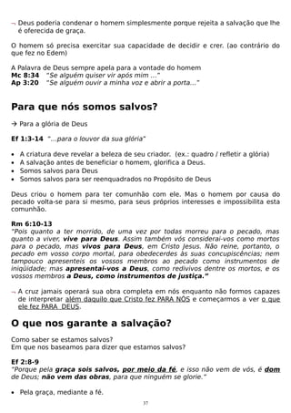 ¬ Deus poderia condenar o homem simplesmente porque rejeita a salvação que lhe
é oferecida de graça.
O homem só precisa exercitar sua capacidade de decidir e crer. (ao contrário do
que fez no Edem)
A Palavra de Deus sempre apela para a vontade do homem
Mc 8:34 “Se alguém quiser vir após mim …”
Ap 3:20 “Se alguém ouvir a minha voz e abrir a porta…”

Para que nós somos salvos?
 Para a glória de Deus
Ef 1:3-14 “…para o louvor da sua glória”
•
•
•
•

A criatura deve revelar a beleza de seu criador. (ex.: quadro / refletir a glória)
A salvação antes de beneficiar o homem, glorifica a Deus.
Somos salvos para Deus
Somos salvos para ser reenquadrados no Propósito de Deus

Deus criou o homem para ter comunhão com ele. Mas o homem por causa do
pecado volta-se para si mesmo, para seus próprios interesses e impossibilita esta
comunhão.
Rm 6:10-13
“Pois quanto a ter morrido, de uma vez por todas morreu para o pecado, mas
quanto a viver, vive para Deus. Assim também vós considerai-vos como mortos
para o pecado, mas vivos para Deus, em Cristo Jesus. Não reine, portanto, o
pecado em vosso corpo mortal, para obedecerdes às suas concupiscências; nem
tampouco apresenteis os vossos membros ao pecado como instrumentos de
iniqüidade; mas apresentai-vos a Deus, como redivivos dentre os mortos, e os
vossos membros a Deus, como instrumentos de justiça.”
¬ A cruz jamais operará sua obra completa em nós enquanto não formos capazes
de interpretar além daquilo que Cristo fez PARA NÓS e começarmos a ver o que
ele fez PARA DEUS.

O que nos garante a salvação?
Como saber se estamos salvos?
Em que nos baseamos para dizer que estamos salvos?
Ef 2:8-9
“Porque pela graça sois salvos, por meio da fé, e isso não vem de vós, é dom
de Deus; não vem das obras, para que ninguém se glorie.”
• Pela graça, mediante a fé.
37

 