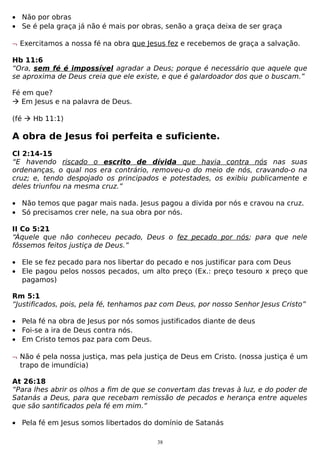 • Não por obras
• Se é pela graça já não é mais por obras, senão a graça deixa de ser graça
¬ Exercitamos a nossa fé na obra que Jesus fez e recebemos de graça a salvação.
Hb 11:6
“Ora, sem fé é impossível agradar a Deus; porque é necessário que aquele que
se aproxima de Deus creia que ele existe, e que é galardoador dos que o buscam.”
Fé em que?
 Em Jesus e na palavra de Deus.
(fé  Hb 11:1)

A obra de Jesus foi perfeita e suficiente.
Cl 2:14-15
“E havendo riscado o escrito de dívida que havia contra nós nas suas
ordenanças, o qual nos era contrário, removeu-o do meio de nós, cravando-o na
cruz; e, tendo despojado os principados e potestades, os exibiu publicamente e
deles triunfou na mesma cruz.”
• Não temos que pagar mais nada. Jesus pagou a divida por nós e cravou na cruz.
• Só precisamos crer nele, na sua obra por nós.
II Co 5:21
“Àquele que não conheceu pecado, Deus o fez pecado por nós; para que nele
fôssemos feitos justiça de Deus.”
• Ele se fez pecado para nos libertar do pecado e nos justificar para com Deus
• Ele pagou pelos nossos pecados, um alto preço (Ex.: preço tesouro x preço que
pagamos)
Rm 5:1
“Justificados, pois, pela fé, tenhamos paz com Deus, por nosso Senhor Jesus Cristo”
• Pela fé na obra de Jesus por nós somos justificados diante de deus
• Foi-se a ira de Deus contra nós.
• Em Cristo temos paz para com Deus.
¬ Não é pela nossa justiça, mas pela justiça de Deus em Cristo. (nossa justiça é um
trapo de imundícia)
At 26:18
“Para lhes abrir os olhos a fim de que se convertam das trevas à luz, e do poder de
Satanás a Deus, para que recebam remissão de pecados e herança entre aqueles
que são santificados pela fé em mim.”
• Pela fé em Jesus somos libertados do domínio de Satanás
38

 