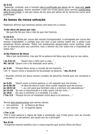 Gl 2:16
“Sabendo, contudo, que o homem não é justificado por obras da lei, mas sim, pela
fé em Cristo Jesus, temos também crido em Cristo Jesus para sermos justificados
pela fé em Cristo, e não por obras da lei; pois por obras da lei nenhuma carne será
justificada.”

As bases da nossa salvação
Podemos afirmar que estamos salvos com base em 2 coisas:
1) Na obra de Jesus por nós.
No que Ele fez por nós e não do que nós fizemos.
Is 53:5-6
" Mas ele foi ferido por causa das nossas transgressões, e esmagado por causa das
nossas iniqüidades; o castigo que nos traz a paz estava sobre ele, e pelas suas
pisaduras fomos sarados. Todos nós andávamos desgarrados como ovelhas, cada
um se desviava pelo seu caminho; mas o Senhor fez cair sobre ele a iniqüidade de
todos nós."
2) Na Palavra de Deus
Não é por sentimento, mas por fé na palavra de Deus que diz que eu sou salvo.
I Jo 5:6-13
“Quem tem o filho tem a vida…”
Mc 16:16 “Quem crer e for batizado será salvo…”
Jo 3:16
“Porque Deus amou o mundo de tal maneira…”
v15  “assim como a serpente foi levantada no deserto..” Nu 21:5-9
¬ Quando cremos em Jesus somos curados da peçonha mortal que nos conduzia a
morte.
Jo 5:24
“Quem ouve a minha palavra, e crê naquele que me enviou…”
Jo 6:28-29
“A obra de Deus é esta: Que creiais naquele que ele enviou”
Jo 10:9-10
“…eu vim para que tenham vida e a tenham em abundância.”
Jo 11:25 “Eu sou a ressurreição e a vida; quem crê em mim…”
Jo 14:6
“Eu sou o caminho, e a verdade, e a vida….”
I Tm 2:5 “Porque há um só mediador entre deus e os homens …”
Temos dois testemunhos que somos salvos:
• Um exterior  A Palavra de Deus
• Um interior
 O Espírito Santo
I Tm 1:15
"Fiel é esta palavra e digna de toda a aceitação; que Cristo Jesus veio ao mundo
para salvar os pecadores, dos quais sou eu o principal"
Rm 8:16
“O Espírito mesmo testifica com o nosso espírito que somos filhos de Deus”
39

 