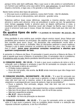 porque tinha sido bem edificada. Mas o que ouve e não pratica é semelhante a
um homem que edificou uma casa sobre terra, sem alicerces, na qual bateu com
ímpeto a torrente, e logo caiu; e foi grande a ruína daquela casa”.
Neste texto vemos dois tipos de pessoas:
• Uma que ouviu e praticou a palavra, cavou bem fundo - não foi abalada.
• Outra que ouviu e não praticou, sem alicerce - grande ruína.
Podemos edificar duas casas idênticas, seguindo a mesma planta, uma com
alicerce e outra sem alicerce. Uma vai prevalecer e outra vai cair. Se gastarmos
mais tempo cavando fundo o alicerce para só depois edificarmos a casa, o
resultado será duradouro. Devemos cavar até chegar na Rocha, que é Jesus. E
cavar é arrancar tudo que é nosso, limpar de nossas vidas tudo que não vem de
Deus.

Os quatro tipos de solo

–

A parábola do Semeador- Mt 13:3-23 / Mc

4:2-20 / Lc 8:4-15

Uma parábola é uma estória que contém algum ensino moral. Jesus falava por
parábolas para mostrar os princípios. Ele repetia com freqüência a frase: “quem
tem ouvidos para ouvir, ouça”. Os discípulos não entenderam muito bem a
parábola, muito menos a multidão. Mas os discípulos pediram e Jesus explicou.
“Porque a vós é dado conhecer os mistérios do reino dos céus, mas a eles não
lhes é dado”. Jesus quer encontrar corações receptivos e abertos que
queiram compreender de fato.
A semente é a Palavra de Deus. O semeador é quem anuncia a Palavra de Deus. O
solo é aquele que ouve a Palavra. A semente é boa. O semeador não é o problema.
O problema está no solo. Nesta parábola identificamos quatro tipos de solos:
1) CORAÇÃO DURO - Mt 13:19 - “A todo o que ouve a palavra do reino e não a
entende, vem o Maligno e arrebata o que lhe foi semeado no coração; este é o
que foi semeado à beira do caminho”.
• O Diabo rouba a palavra
• Ouve de mal grado, não aceita. Lc 8:12 ainda menciona que não chega nem
a se converter.
2) CORAÇÃO VOLÚVEL, INCONSTANTE - Mt 13:20 - “E o que foi semeado nos
lugares pedregosos, este é o que ouve a palavra, e logo a recebe com alegria;
mas não tem raiz em si mesmo, antes é de pouca duração; e sobrevindo a
angústia e a perseguição por causa da palavra, logo se escandaliza”.
• Ouve a palavra, fica animado, alegre, mas não tem raiz em si mesmo
(convicção)
• Não tem convicção própria, não experimentou a Jesus verdadeiramente.
• Não tem fé em Jesus (no fundamento), tem fé na fé dos outros.
• Não tem experiência própria.
• Mc 4:17 - pouca duração
• Lc 8:13 - na hora da provação se desviam
3) CORAÇÃO DIVIDIDO - Mt 13:22 - “E o que foi semeado entre os espinhos,
este é o que ouve a palavra; mas os cuidados deste mundo e a sedução das
riquezas sufocam a palavra, e ela fica infrutífera”.
4

 
