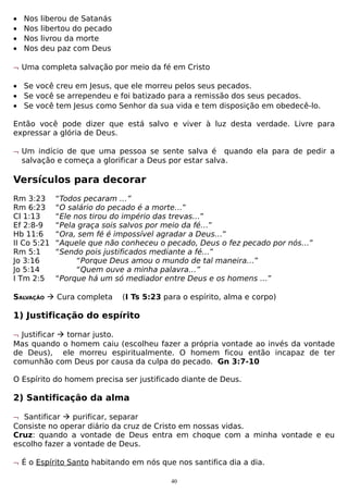 •
•
•
•

Nos
Nos
Nos
Nos

liberou de Satanás
libertou do pecado
livrou da morte
deu paz com Deus

¬ Uma completa salvação por meio da fé em Cristo
• Se você creu em Jesus, que ele morreu pelos seus pecados.
• Se você se arrependeu e foi batizado para a remissão dos seus pecados.
• Se você tem Jesus como Senhor da sua vida e tem disposição em obedecê-lo.
Então você pode dizer que está salvo e viver à luz desta verdade. Livre para
expressar a glória de Deus.
¬ Um indício de que uma pessoa se sente salva é quando ela para de pedir a
salvação e começa a glorificar a Deus por estar salva.

Versículos para decorar
Rm 3:23
Rm 6:23
Cl 1:13
Ef 2:8-9
Hb 11:6
II Co 5:21
Rm 5:1
Jo 3:16
Jo 5:14
I Tm 2:5

“Todos pecaram …”
“O salário do pecado é a morte…”
“Ele nos tirou do império das trevas…”
“Pela graça sois salvos por meio da fé…”
“Ora, sem fé é impossível agradar a Deus…”
“Aquele que não conheceu o pecado, Deus o fez pecado por nós…”
“Sendo pois justificados mediante a fé…”
“Porque Deus amou o mundo de tal maneira…”
“Quem ouve a minha palavra…”
“Porque há um só mediador entre Deus e os homens …”

SALVAÇÃO  Cura completa

(I Ts 5:23 para o espírito, alma e corpo)

1) Justificação do espírito
¬ Justificar  tornar justo.
Mas quando o homem caiu (escolheu fazer a própria vontade ao invés da vontade
de Deus), ele morreu espiritualmente. O homem ficou então incapaz de ter
comunhão com Deus por causa da culpa do pecado. Gn 3:7-10
O Espírito do homem precisa ser justificado diante de Deus.

2) Santificação da alma
¬ Santificar  purificar, separar
Consiste no operar diário da cruz de Cristo em nossas vidas.
Cruz: quando a vontade de Deus entra em choque com a minha vontade e eu
escolho fazer a vontade de Deus.
¬ É o Espírito Santo habitando em nós que nos santifica dia a dia.
40

 