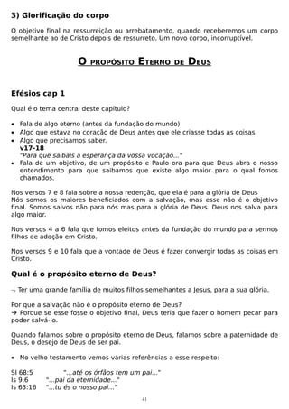 3) Glorificação do corpo
O objetivo final na ressurreição ou arrebatamento, quando receberemos um corpo
semelhante ao de Cristo depois de ressurreto. Um novo corpo, incorruptível.

O

PROPÓSITO

ETERNO

DE

DEUS

Efésios cap 1
Qual é o tema central deste capítulo?
• Fala de algo eterno (antes da fundação do mundo)
• Algo que estava no coração de Deus antes que ele criasse todas as coisas
• Algo que precisamos saber.
v17-18
"Para que saibais a esperança da vossa vocação..."
• Fala de um objetivo, de um propósito e Paulo ora para que Deus abra o nosso
entendimento para que saibamos que existe algo maior para o qual fomos
chamados.
Nos versos 7 e 8 fala sobre a nossa redenção, que ela é para a glória de Deus
Nós somos os maiores beneficiados com a salvação, mas esse não é o objetivo
final. Somos salvos não para nós mas para a glória de Deus. Deus nos salva para
algo maior.
Nos versos 4 a 6 fala que fomos eleitos antes da fundação do mundo para sermos
filhos de adoção em Cristo.
Nos versos 9 e 10 fala que a vontade de Deus é fazer convergir todas as coisas em
Cristo.

Qual é o propósito eterno de Deus?
¬ Ter uma grande família de muitos filhos semelhantes a Jesus, para a sua glória.
Por que a salvação não é o propósito eterno de Deus?
 Porque se esse fosse o objetivo final, Deus teria que fazer o homem pecar para
poder salvá-lo.
Quando falamos sobre o propósito eterno de Deus, falamos sobre a paternidade de
Deus, o desejo de Deus de ser pai.
• No velho testamento vemos várias referências a esse respeito:
Sl 68:5
Is 9:6
Is 63:16

"...até os órfãos tem um pai..."
"...pai da eternidade..."
"...tu és o nosso pai..."
41

 