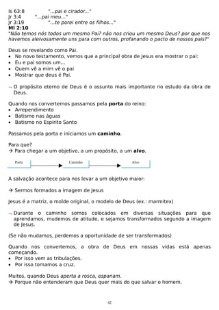 Is 63:8
"...pai e cirador..."
Jr 3:4
"...pai meu..."
Jr 3:19
"...te porei entre os filhos..."
Ml 2:10
"Não temos nós todos um mesmo Pai? não nos criou um mesmo Deus? por que nos
havemos aleivosamente uns para com outros, profanando o pacto de nossos pais?"
Deus se revelando como Pai.
• No novo testamento, vemos que a principal obra de Jesus era mostrar o pai:
• Eu e pai somos um...
• Quem vê a mim vê o pai
• Mostrar que deus é Pai.
¬ O propósito eterno de Deus é o assunto mais importante no estudo da obra de
Deus.
Quando nos convertemos passamos pela porta do reino:
• Arrependimento
• Batismo nas águas
• Batismo no Espírito Santo
Passamos pela porta e iniciamos um caminho.
Para que?
 Para chegar a um objetivo, a um propósito, a um alvo.
Porta

Caminho

Alvo

A salvação acontece para nos levar a um objetivo maior:
 Sermos formados a imagem de Jesus
Jesus é a matriz, o molde original, o modelo de Deus (ex.: marmitex)
¬ Durante o caminho somos colocados em diversas situações para que
aprendamos, mudemos de atitude, e sejamos transformados segundo a imagem
de Jesus.
(Se não mudamos, perdemos a oportunidade de ser transformados)
Quando nos convertemos, a obra de Deus em nossas vidas está apenas
começando.
• Por isso vem as tribulações.
• Por isso tomamos a cruz.
Muitos, quando Deus aperta a rosca, espanam.
 Porque não entenderam que Deus quer mais do que salvar o homem.

42

 