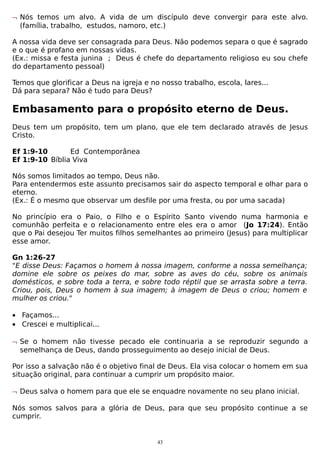 ¬ Nós temos um alvo. A vida de um discípulo deve convergir para este alvo.
(família, trabalho, estudos, namoro, etc.)
A nossa vida deve ser consagrada para Deus. Não podemos separa o que é sagrado
e o que é profano em nossas vidas.
(Ex.: missa e festa junina ; Deus é chefe do departamento religioso eu sou chefe
do departamento pessoal)
Temos que glorificar a Deus na igreja e no nosso trabalho, escola, lares...
Dá para separa? Não é tudo para Deus?

Embasamento para o propósito eterno de Deus.
Deus tem um propósito, tem um plano, que ele tem declarado através de Jesus
Cristo.
Ef 1:9-10
Ed Contemporânea
Ef 1:9-10 Bíblia Viva
Nós somos limitados ao tempo, Deus não.
Para entendermos este assunto precisamos sair do aspecto temporal e olhar para o
eterno.
(Ex.: É o mesmo que observar um desfile por uma fresta, ou por uma sacada)
No princípio era o Paio, o Filho e o Espírito Santo vivendo numa harmonia e
comunhão perfeita e o relacionamento entre eles era o amor (Jo 17:24). Então
que o Pai desejou Ter muitos filhos semelhantes ao primeiro (Jesus) para multiplicar
esse amor.
Gn 1:26-27
"E disse Deus: Façamos o homem à nossa imagem, conforme a nossa semelhança;
domine ele sobre os peixes do mar, sobre as aves do céu, sobre os animais
domésticos, e sobre toda a terra, e sobre todo réptil que se arrasta sobre a terra.
Criou, pois, Deus o homem à sua imagem; à imagem de Deus o criou; homem e
mulher os criou."
• Façamos...
• Crescei e multiplicai...
¬ Se o homem não tivesse pecado ele continuaria a se reproduzir segundo a
semelhança de Deus, dando prosseguimento ao desejo inicial de Deus.
Por isso a salvação não é o objetivo final de Deus. Ela visa colocar o homem em sua
situação original, para continuar a cumprir um propósito maior.
¬ Deus salva o homem para que ele se enquadre novamente no seu plano inicial.
Nós somos salvos para a glória de Deus, para que seu propósito continue a se
cumprir.

43

 