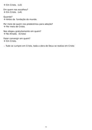  Em Cristo. (v3)
Em quem nos escolheu?
 Em Cristo. (v4)
Quando?
 Antes da fundação do mundo.
Por meio de quem nos predestinou para adoção?
 Por meio de Cristo.
Nos elegeu gratuitamente em quem?
 No Amado. (Cristo)
Fazer convergir em quem?
 Em Cristo.
¬ Tudo se cumpre em Cristo, toda a obra de Deus se realiza em Cristo

52

 