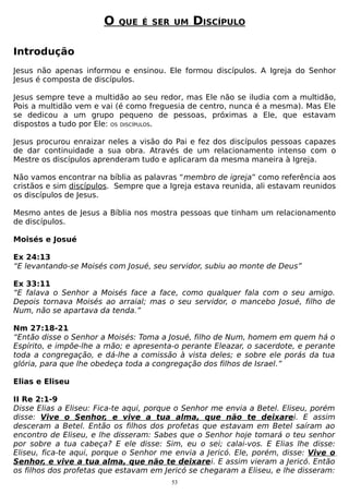 O

QUE É SER UM

DISCÍPULO

Introdução
Jesus não apenas informou e ensinou. Ele formou discípulos. A Igreja do Senhor
Jesus é composta de discípulos.
Jesus sempre teve a multidão ao seu redor, mas Ele não se iludia com a multidão,
Pois a multidão vem e vai (é como freguesia de centro, nunca é a mesma). Mas Ele
se dedicou a um grupo pequeno de pessoas, próximas a Ele, que estavam
dispostos a tudo por Ele: OS DISCÍPULOS.
Jesus procurou enraizar neles a visão do Pai e fez dos discípulos pessoas capazes
de dar continuidade a sua obra. Através de um relacionamento intenso com o
Mestre os discípulos aprenderam tudo e aplicaram da mesma maneira à Igreja.
Não vamos encontrar na bíblia as palavras “membro de igreja” como referência aos
cristãos e sim discípulos. Sempre que a Igreja estava reunida, ali estavam reunidos
os discípulos de Jesus.
Mesmo antes de Jesus a Bíblia nos mostra pessoas que tinham um relacionamento
de discípulos.
Moisés e Josué
Ex 24:13
“E levantando-se Moisés com Josué, seu servidor, subiu ao monte de Deus”
Ex 33:11
“E falava o Senhor a Moisés face a face, como qualquer fala com o seu amigo.
Depois tornava Moisés ao arraial; mas o seu servidor, o mancebo Josué, filho de
Num, não se apartava da tenda.”
Nm 27:18-21
“Então disse o Senhor a Moisés: Toma a Josué, filho de Num, homem em quem há o
Espírito, e impõe-lhe a mão; e apresenta-o perante Eleazar, o sacerdote, e perante
toda a congregação, e dá-lhe a comissão à vista deles; e sobre ele porás da tua
glória, para que lhe obedeça toda a congregação dos filhos de Israel.”
Elias e Eliseu
II Re 2:1-9
Disse Elias a Eliseu: Fica-te aqui, porque o Senhor me envia a Betel. Eliseu, porém
disse: Vive o Senhor, e vive a tua alma, que não te deixarei. E assim
desceram a Betel. Então os filhos dos profetas que estavam em Betel saíram ao
encontro de Eliseu, e lhe disseram: Sabes que o Senhor hoje tomará o teu senhor
por sobre a tua cabeça? E ele disse: Sim, eu o sei; calai-vos. E Elias lhe disse:
Eliseu, fica-te aqui, porque o Senhor me envia a Jericó. Ele, porém, disse: Vive o
Senhor, e vive a tua alma, que não te deixarei. E assim vieram a Jericó. Então
os filhos dos profetas que estavam em Jericó se chegaram a Eliseu, e lhe disseram:
53

 