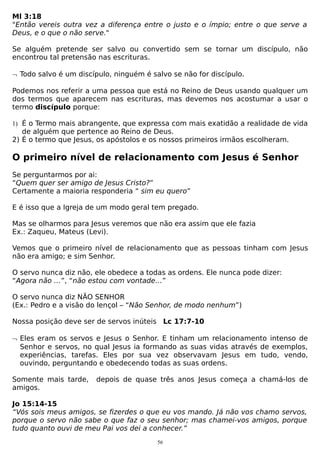Ml 3:18
"Então vereis outra vez a diferença entre o justo e o ímpio; entre o que serve a
Deus, e o que o não serve."
Se alguém pretende ser salvo ou convertido sem se tornar um discípulo, não
encontrou tal pretensão nas escrituras.
¬ Todo salvo é um discípulo, ninguém é salvo se não for discípulo.
Podemos nos referir a uma pessoa que está no Reino de Deus usando qualquer um
dos termos que aparecem nas escrituras, mas devemos nos acostumar a usar o
termo discípulo porque:
1) É o Termo mais abrangente, que expressa com mais exatidão a realidade de vida

de alguém que pertence ao Reino de Deus.
2) É o termo que Jesus, os apóstolos e os nossos primeiros irmãos escolheram.

O primeiro nível de relacionamento com Jesus é Senhor
Se perguntarmos por ai:
“Quem quer ser amigo de Jesus Cristo?”
Certamente a maioria responderia “ sim eu quero”
E é isso que a Igreja de um modo geral tem pregado.
Mas se olharmos para Jesus veremos que não era assim que ele fazia
Ex.: Zaqueu, Mateus (Levi).
Vemos que o primeiro nível de relacionamento que as pessoas tinham com Jesus
não era amigo; e sim Senhor.
O servo nunca diz não, ele obedece a todas as ordens. Ele nunca pode dizer:
“Agora não …”, “não estou com vontade…”
O servo nunca diz NÃO SENHOR
(Ex.: Pedro e a visão do lençol – “Não Senhor, de modo nenhum”)
Nossa posição deve ser de servos inúteis Lc 17:7-10
¬ Eles eram os servos e Jesus o Senhor. E tinham um relacionamento intenso de
Senhor e servos, no qual Jesus ia formando as suas vidas através de exemplos,
experiências, tarefas. Eles por sua vez observavam Jesus em tudo, vendo,
ouvindo, perguntando e obedecendo todas as suas ordens.
Somente mais tarde,
amigos.

depois de quase três anos Jesus começa a chamá-los de

Jo 15:14-15
“Vós sois meus amigos, se fizerdes o que eu vos mando. Já não vos chamo servos,
porque o servo não sabe o que faz o seu senhor; mas chamei-vos amigos, porque
tudo quanto ouvi de meu Pai vos dei a conhecer.”
56

 