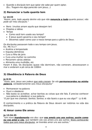 • Quando o discípulo tem que optar ele sabe por quem optar.
(Ex.: Tragam-me algo parecido com Jesus...)

2) Renunciar a tudo quanto tem
Lc 14:33
“Assim, pois, todo aquele dentre vós que não renuncia a tudo quanto possui, não
pode ser meu discípulo.”
• Bens (muitos amam aquilo que desejam ter)
• Projetos e idéias
• Tempo
• Como você tem usado seu tempo?
• É Jesus quem governa o seu tempo?
• Devemos saber como usar o nosso tempo para a glória de Deus.
Os discípulos passavam todo o seu tempo com Jesus.
Ex.: Mc 4 a 7
• Acalma a tempestade
• Expulsa demônios
• Cura a filha de Jairo
• Cura uma mulher no caminho
• Percorrem várias aldeias
• Alimenta uma multidão, etc
Foram 4 dias. Os discípulos quase não dormiram, não comeram, atravessaram o
mar e andaram a pé cerca de 100Km

3) Obediência à Palavra de Deus
Jo 8:31
“Dizia, pois, Jesus aos judeus que nele creram: Se vós permanecerdes na minha
palavra, verdadeiramente sois meus discípulos”
• Permanecer na palavra
• Ouvir e obedecer.
• Não basta so acreditar, achar bonitas as coisas que ele fala. É preciso conhecer
sua palavra e obedecer a sua palavra.
“E por que me chamais: Senhor, Senhor, e não fazeis o que eu vos digo?” Lc 6:46
O conhecimento e a prática da Palavra de Deus devem ser notórios na vida dos
discípulos.

4) Amar como Ele amou
Jo 13:34-35
“Um novo mandamento vos dou: que vos ameis uns aos outros; assim como
eu vos amei a vós, que também vós vos ameis uns aos outros. Nisto conhecerão
todos que sois meus discípulos, se tiverdes amor uns aos outros.”
58

 