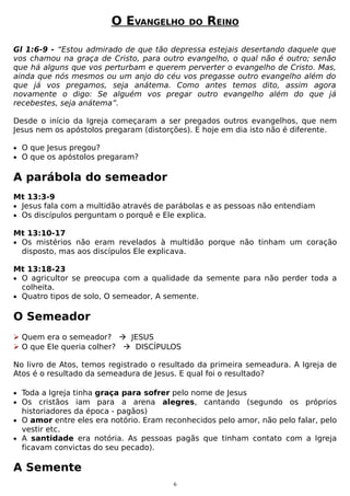 O EVANGELHO

DO

REINO

Gl 1:6-9 - “Estou admirado de que tão depressa estejais desertando daquele que
vos chamou na graça de Cristo, para outro evangelho, o qual não é outro; senão
que há alguns que vos perturbam e querem perverter o evangelho de Cristo. Mas,
ainda que nós mesmos ou um anjo do céu vos pregasse outro evangelho além do
que já vos pregamos, seja anátema. Como antes temos dito, assim agora
novamente o digo: Se alguém vos pregar outro evangelho além do que já
recebestes, seja anátema”.
Desde o início da Igreja começaram a ser pregados outros evangelhos, que nem
Jesus nem os apóstolos pregaram (distorções). E hoje em dia isto não é diferente.
• O que Jesus pregou?
• O que os apóstolos pregaram?

A parábola do semeador
Mt 13:3-9
• Jesus fala com a multidão através de parábolas e as pessoas não entendiam
• Os discípulos perguntam o porquê e Ele explica.
Mt 13:10-17
• Os mistérios não eram revelados à multidão porque não tinham um coração
disposto, mas aos discípulos Ele explicava.
Mt 13:18-23
• O agricultor se preocupa com a qualidade da semente para não perder toda a
colheita.
• Quatro tipos de solo, O semeador, A semente.

O Semeador
 Quem era o semeador?  JESUS
 O que Ele queria colher?  DISCÍPULOS
No livro de Atos, temos registrado o resultado da primeira semeadura. A Igreja de
Atos é o resultado da semeadura de Jesus. E qual foi o resultado?
• Toda a Igreja tinha graça para sofrer pelo nome de Jesus
• Os cristãos iam para a arena alegres, cantando (segundo

os próprios

historiadores da época - pagãos)
• O amor entre eles era notório. Eram reconhecidos pelo amor, não pelo falar, pelo
vestir etc.
• A santidade era notória. As pessoas pagãs que tinham contato com a Igreja
ficavam convictas do seu pecado).

A Semente
6

 