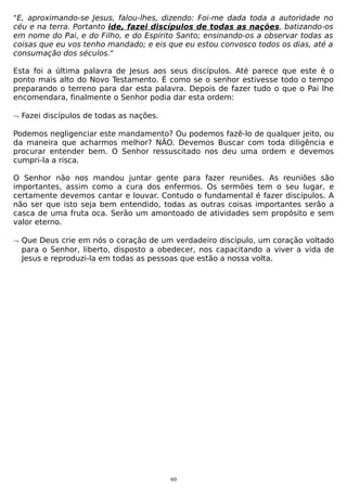 "E, aproximando-se Jesus, falou-lhes, dizendo: Foi-me dada toda a autoridade no
céu e na terra. Portanto ide, fazei discípulos de todas as nações, batizando-os
em nome do Pai, e do Filho, e do Espírito Santo; ensinando-os a observar todas as
coisas que eu vos tenho mandado; e eis que eu estou convosco todos os dias, até a
consumação dos séculos."
Esta foi a última palavra de Jesus aos seus discípulos. Até parece que este é o
ponto mais alto do Novo Testamento. É como se o senhor estivesse todo o tempo
preparando o terreno para dar esta palavra. Depois de fazer tudo o que o Pai lhe
encomendara, finalmente o Senhor podia dar esta ordem:
¬ Fazei discípulos de todas as nações.
Podemos negligenciar este mandamento? Ou podemos fazê-lo de qualquer jeito, ou
da maneira que acharmos melhor? NÃO. Devemos Buscar com toda diligência e
procurar entender bem. O Senhor ressuscitado nos deu uma ordem e devemos
cumpri-la a risca.
O Senhor não nos mandou juntar gente para fazer reuniões. As reuniões são
importantes, assim como a cura dos enfermos. Os sermões tem o seu lugar, e
certamente devemos cantar e louvar. Contudo o fundamental é fazer discípulos. A
não ser que isto seja bem entendido, todas as outras coisas importantes serão a
casca de uma fruta oca. Serão um amontoado de atividades sem propósito e sem
valor eterno.
¬ Que Deus crie em nós o coração de um verdadeiro discípulo, um coração voltado
para o Senhor, liberto, disposto a obedecer, nos capacitando a viver a vida de
Jesus e reproduzi-la em todas as pessoas que estão a nossa volta.

60

 