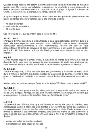 Quando Cristo nasceu em Belém ele tinha um corpo físico, semelhante ao nosso; e
agora, que Ele morreu no calvário, ressuscitou, foi exaltado e está assentado a
direita de Deus; também tem um corpo na terra: a Igreja. A Igreja é o corpo de
Cristo. Ele está no céu e a Igreja, seu corpo, esta na Terra.
A Igreja surgiu no Novo Testamento, mas como ela faz parte do plano eterno de
Deus, podemos encontrar referências a ela em toda a bíblia.
• O povo de Israel
• A cidade de Jerusalém
• O monte Sião
São figuras do V.T. que apontam para a Igreja no N.T.
Sl 132:13-17
"Porque o Senhor escolheu a Sião; desejou-a para sua habitação, dizendo: Este é o
lugar do meu repouso para sempre; aqui habitarei, pois o tenho desejado.
Abençoarei abundantemente o seu mantimento; fartarei de pão os seus
necessitados. Vestirei de salvação os seus sacerdotes; e de júbilo os seus santos
exultarão. Ali farei brotar a força de Davi; preparei uma lâmpada para o meu
ungido."
Mq 4:2
"E irão muitas nações, e dirão: Vinde, e subamos ao monte do Senhor, e à casa do
Deus de Jacó, para que nos ensine os seus caminhos, de sorte que andemos nas
suas veredas; porque de Sião sairá a lei, e de Jerusalém a palavra do Senhor."
Zc 2:10-11
"Exulta, e alegra-te, ó filha de Sião; pois eis que venho, e habitarei no meio de ti,
diz o Senhor. E naquele dia muitas nações se ajuntarão ao Senhor, e serão o meu
povo; e habitarei no meio de ti, e saberás que o Senhor dos exércitos me enviou a
ti."
Assim, todas as promessas que Deus fez a Israel no V.T. fluem para a Igreja no N.T.
Gn 12:2-3
"Eu farei de ti uma grande nação; abençoar-te-ei, e engrandecerei o teu nome; e
tu, sê uma bênção. Abençoarei aos que te abençoarem, e amaldiçoarei àquele que
te amaldiçoar; e em ti serão benditas todas as famílias da terra."
Is 2:2-3
"Acontecerá nos últimos dias que se firmará o monte da casa do Senhor, será
estabelecido como o mais alto dos montes e se elevará por cima dos outeiros; e
concorrerão a ele todas as nações. Irão muitos povos, e dirão: Vinde, e subamos ao
monte do Senhor, à casa do Deus de Jacó, para que nos ensine os seus caminhos, e
andemos nas suas veredas; porque de Sião sairá a lei, e de Jerusalém a palavra do
Senhor."
• Abençoar todas as famílias da terra
• Ser referencial para todos as nações
62

 
