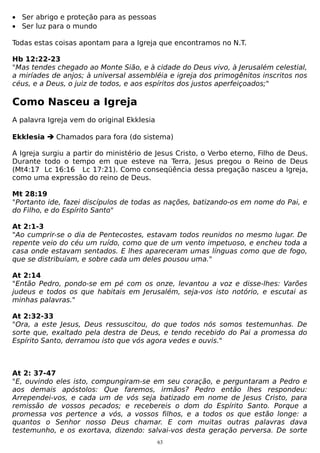 • Ser abrigo e proteção para as pessoas
• Ser luz para o mundo
Todas estas coisas apontam para a Igreja que encontramos no N.T.
Hb 12:22-23
"Mas tendes chegado ao Monte Sião, e à cidade do Deus vivo, à Jerusalém celestial,
a miríades de anjos; à universal assembléia e igreja dos primogênitos inscritos nos
céus, e a Deus, o juiz de todos, e aos espíritos dos justos aperfeiçoados;"

Como Nasceu a Igreja
A palavra Igreja vem do original Ekklesia
Ekklesia  Chamados para fora (do sistema)
A Igreja surgiu a partir do ministério de Jesus Cristo, o Verbo eterno, Filho de Deus.
Durante todo o tempo em que esteve na Terra, Jesus pregou o Reino de Deus
(Mt4:17 Lc 16:16 Lc 17:21). Como conseqüência dessa pregação nasceu a Igreja,
como uma expressão do reino de Deus.
Mt 28:19
"Portanto ide, fazei discípulos de todas as nações, batizando-os em nome do Pai, e
do Filho, e do Espírito Santo"
At 2:1-3
"Ao cumprir-se o dia de Pentecostes, estavam todos reunidos no mesmo lugar. De
repente veio do céu um ruído, como que de um vento impetuoso, e encheu toda a
casa onde estavam sentados. E lhes apareceram umas línguas como que de fogo,
que se distribuíam, e sobre cada um deles pousou uma."
At 2:14
"Então Pedro, pondo-se em pé com os onze, levantou a voz e disse-lhes: Varões
judeus e todos os que habitais em Jerusalém, seja-vos isto notório, e escutai as
minhas palavras."
At 2:32-33
"Ora, a este Jesus, Deus ressuscitou, do que todos nós somos testemunhas. De
sorte que, exaltado pela destra de Deus, e tendo recebido do Pai a promessa do
Espírito Santo, derramou isto que vós agora vedes e ouvis."

At 2: 37-47
"E, ouvindo eles isto, compungiram-se em seu coração, e perguntaram a Pedro e
aos demais apóstolos: Que faremos, irmãos? Pedro então lhes respondeu:
Arrependei-vos, e cada um de vós seja batizado em nome de Jesus Cristo, para
remissão de vossos pecados; e recebereis o dom do Espírito Santo. Porque a
promessa vos pertence a vós, a vossos filhos, e a todos os que estão longe: a
quantos o Senhor nosso Deus chamar. E com muitas outras palavras dava
testemunho, e os exortava, dizendo: salvai-vos desta geração perversa. De sorte
63

 