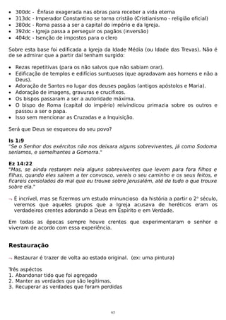 •
•
•
•
•

300dc
313dc
380dc
392dc
404dc

-

Ênfase exagerada nas obras para receber a vida eterna
Imperador Constantino se torna cristão (Cristianismo - religião oficial)
Roma passa a ser a capital do império e da Igreja.
Igreja passa a perseguir os pagãos (inversão)
Isenção de impostos para o clero

Sobre esta base foi edificada a Igreja da Idade Média (ou Idade das Trevas). Não é
de se admirar que a partir daí tenham surgido:
• Rezas repetitivas (para os não salvos que não sabiam orar).
• Edificação de templos e edifícios suntuosos (que agradavam aos homens e não a
Deus).
• Adoração de Santos no lugar dos deuses pagãos (antigos apóstolos e Maria).
• Adoração de imagens, gravuras e crucifixos.
• Os bispos passaram a ser a autoridade máxima.
• O bispo de Roma (capital do império) reivindicou primazia sobre os outros e
passou a ser o papa.
• Isso sem mencionar as Cruzadas e a Inquisição.
Será que Deus se esqueceu do seu povo?
Is 1:9
"Se o Senhor dos exércitos não nos deixara alguns sobreviventes, já como Sodoma
seríamos, e semelhantes a Gomorra."
Ez 14:22
"Mas, se ainda restarem nela alguns sobreviventes que levem para fora filhos e
filhas, quando eles saírem a ter convosco, vereis o seu caminho e os seus feitos, e
ficareis consolados do mal que eu trouxe sobre Jerusalém, até de tudo o que trouxe
sobre ela."
¬ É incrível, mas se fizermos um estudo minuncioso da história a partir o 2o século,
veremos que aqueles grupos que a Igreja acusava de heréticos eram os
verdadeiros crentes adorando a Deus em Espírito e em Verdade.
Em todas as épocas sempre houve crentes que experimentaram o senhor e
viveram de acordo com essa experiência.

Restauração
¬ Restaurar é trazer de volta ao estado original. (ex: uma pintura)
Três aspéctos
1. Abandonar tido que foi agregado
2. Manter as verdades que são legítimas.
3. Recuperar as verdades que foram perdidas

65

 
