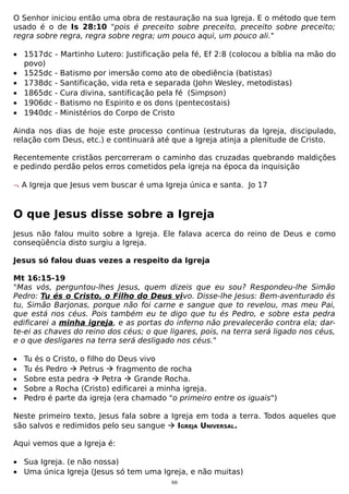 O Senhor iniciou então uma obra de restauração na sua Igreja. E o método que tem
usado é o de Is 28:10 "pois é preceito sobre preceito, preceito sobre preceito;
regra sobre regra, regra sobre regra; um pouco aqui, um pouco ali."
• 1517dc
povo)
• 1525dc
• 1738dc
• 1865dc
• 1906dc
• 1940dc

- Martinho Lutero: Justificação pela fé, Ef 2:8 (colocou a bíblia na mão do
-

Batismo por imersão como ato de obediência (batistas)
Santificação, vida reta e separada (John Wesley, metodistas)
Cura divina, santificação pela fé (Simpson)
Batismo no Espirito e os dons (pentecostais)
Ministérios do Corpo de Cristo

Ainda nos dias de hoje este processo continua (estruturas da Igreja, discipulado,
relação com Deus, etc.) e continuará até que a Igreja atinja a plenitude de Cristo.
Recentemente cristãos percorreram o caminho das cruzadas quebrando maldições
e pedindo perdão pelos erros cometidos pela igreja na época da inquisição
¬ A Igreja que Jesus vem buscar é uma Igreja única e santa. Jo 17

O que Jesus disse sobre a Igreja
Jesus não falou muito sobre a Igreja. Ele falava acerca do reino de Deus e como
conseqüência disto surgiu a Igreja.
Jesus só falou duas vezes a respeito da Igreja
Mt 16:15-19
"Mas vós, perguntou-lhes Jesus, quem dizeis que eu sou? Respondeu-lhe Simão
Pedro: Tu és o Cristo, o Filho do Deus vivo. Disse-lhe Jesus: Bem-aventurado és
tu, Simão Barjonas, porque não foi carne e sangue que to revelou, mas meu Pai,
que está nos céus. Pois também eu te digo que tu és Pedro, e sobre esta pedra
edificarei a minha igreja, e as portas do inferno não prevalecerão contra ela; darte-ei as chaves do reino dos céus; o que ligares, pois, na terra será ligado nos céus,
e o que desligares na terra será desligado nos céus."
• Tu és o Cristo, o filho do Deus vivo
• Tu és Pedro  Petrus  fragmento de rocha
• Sobre esta pedra  Petra  Grande Rocha.
• Sobre a Rocha (Cristo) edificarei a minha igreja.
• Pedro é parte da igreja (era chamado "o primeiro entre os iguais")
Neste primeiro texto, Jesus fala sobre a Igreja em toda a terra. Todos aqueles que
são salvos e redimidos pelo seu sangue  IGREJA UNIVERSAL.
Aqui vemos que a Igreja é:
• Sua Igreja. (e não nossa)
• Uma única Igreja (Jesus só tem uma Igreja, e não muitas)
66

 