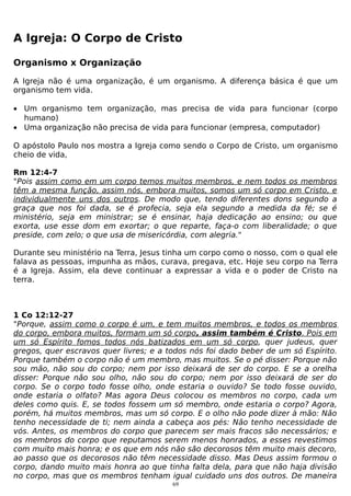 A Igreja: O Corpo de Cristo
Organismo x Organização
A Igreja não é uma organização, é um organismo. A diferença básica é que um
organismo tem vida.
• Um organismo tem organização, mas precisa de vida para funcionar (corpo
humano)
• Uma organização não precisa de vida para funcionar (empresa, computador)
O apóstolo Paulo nos mostra a Igreja como sendo o Corpo de Cristo, um organismo
cheio de vida,
Rm 12:4-7
"Pois assim como em um corpo temos muitos membros, e nem todos os membros
têm a mesma função, assim nós, embora muitos, somos um só corpo em Cristo, e
individualmente uns dos outros. De modo que, tendo diferentes dons segundo a
graça que nos foi dada, se é profecia, seja ela segundo a medida da fé; se é
ministério, seja em ministrar; se é ensinar, haja dedicação ao ensino; ou que
exorta, use esse dom em exortar; o que reparte, faça-o com liberalidade; o que
preside, com zelo; o que usa de misericórdia, com alegria."
Durante seu ministério na Terra, Jesus tinha um corpo como o nosso, com o qual ele
falava as pessoas, impunha as mãos, curava, pregava, etc. Hoje seu corpo na Terra
é a Igreja. Assim, ela deve continuar a expressar a vida e o poder de Cristo na
terra.

1 Co 12:12-27
"Porque, assim como o corpo é um, e tem muitos membros, e todos os membros
do corpo, embora muitos, formam um só corpo, assim também é Cristo. Pois em
um só Espírito fomos todos nós batizados em um só corpo, quer judeus, quer
gregos, quer escravos quer livres; e a todos nós foi dado beber de um só Espírito.
Porque também o corpo não é um membro, mas muitos. Se o pé disser: Porque não
sou mão, não sou do corpo; nem por isso deixará de ser do corpo. E se a orelha
disser: Porque não sou olho, não sou do corpo; nem por isso deixará de ser do
corpo. Se o corpo todo fosse olho, onde estaria o ouvido? Se todo fosse ouvido,
onde estaria o olfato? Mas agora Deus colocou os membros no corpo, cada um
deles como quis. E, se todos fossem um só membro, onde estaria o corpo? Agora,
porém, há muitos membros, mas um só corpo. E o olho não pode dizer à mão: Não
tenho necessidade de ti; nem ainda a cabeça aos pés: Não tenho necessidade de
vós. Antes, os membros do corpo que parecem ser mais fracos são necessários; e
os membros do corpo que reputamos serem menos honrados, a esses revestimos
com muito mais honra; e os que em nós não são decorosos têm muito mais decoro,
ao passo que os decorosos não têm necessidade disso. Mas Deus assim formou o
corpo, dando muito mais honra ao que tinha falta dela, para que não haja divisão
no corpo, mas que os membros tenham igual cuidado uns dos outros. De maneira
69

 