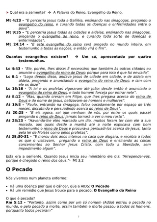  Qual era a semente?  A Palavra do Reino, Evangelho do Reino.
Mt 4:23 - “E percorria Jesus toda a Galiléia, ensinando nas sinagogas, pregando o
evangelho do reino, e curando todas as doenças e enfermidades entre o
povo”.
Mt 9:35 - “E percorria Jesus todas as cidades e aldeias, ensinando nas sinagogas,
pregando o evangelho do reino, e curando toda sorte de doenças e
enfermidades”.
Mt 24:14 - “E este evangelho do reino será pregado no mundo inteiro, em
testemunho a todas as nações, e então virá o fim”.
Quantos evangelhos existem?
testemunhas.



Um só, apresentado por quatro

Lc 4:43 - “Ele, porém, lhes disse: É necessário que também às outras cidades eu
anuncie o evangelho do reino de Deus; porque para isso é que fui enviado”.
Lc 8:1 - “Logo depois disso, andava Jesus de cidade em cidade, e de aldeia em
aldeia, pregando e anunciando o evangelho do reino de Deus; e iam com
ele os doze”
Lc 16:16 - “A lei e os profetas vigoraram até João; desde então é anunciado o
evangelho do reino de Deus, e todo homem forceja por entrar nele”.
At 8:12 - “Mas, quando creram em Filipe, que lhes pregava acerca do reino de
Deus e do nome de Jesus, batizavam-se homens e mulheres”.
At 19:8 - “Paulo, entrando na sinagoga, falou ousadamente por espaço de três
meses, discutindo e persuadindo acerca do reino de Deus”.
At 20:25 - “E eis agora, sei que nenhum de vós, por entre os quais passei
pregando o reino de Deus, jamais tornará a ver o meu rosto”.
At 28:23 - “Havendo-lhe eles marcado um dia, muitos foram ter com ele à sua
morada, aos quais desde a manhã até a noite explicava com bom
testemunho o reino de Deus e procurava persuadi-los acerca de Jesus, tanto
pela lei de Moisés como pelos profetas”.
At 28:30-31 - “E morou dois anos inteiros na casa que alugara, e recebia a todos
os que o visitavam, pregando o reino de Deus e ensinando as coisas
concernentes ao Senhor Jesus Cristo, com toda a liberdade, sem
impedimento algum”.
Esta era a semente. Quando Jesus inicia seu ministério ele diz: “Arrependei-vos,
porque é chegado o reino dos céus.”- Mt 3:2

O Pecado
Nós vivemos num planeta enfermo:
• Há uma doença pior que o câncer, que a AIDS: O Pecado
• Há um remédio que Jesus trouxe para o pecado: O Evangelho do Reino

O que é pecado?
Rm 5:12 - “Portanto, assim como por um só homem (Adão) entrou o pecado no
mundo, e pelo pecado a morte, assim também a morte passou a todos os homens,
porquanto todos pecaram”
7

 