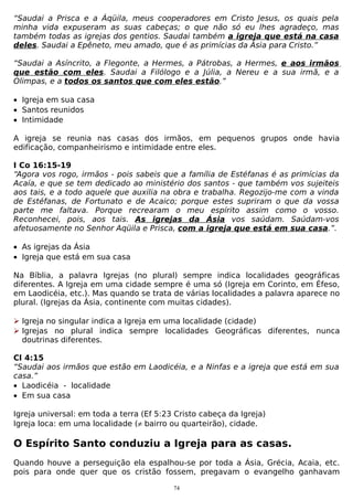“Saudai a Prisca e a Áqüila, meus cooperadores em Cristo Jesus, os quais pela
minha vida expuseram as suas cabeças; o que não só eu lhes agradeço, mas
também todas as igrejas dos gentios. Saudai também a igreja que está na casa
deles. Saudai a Epêneto, meu amado, que é as primícias da Ásia para Cristo.”
“Saudai a Asíncrito, a Flegonte, a Hermes, a Pátrobas, a Hermes, e aos irmãos
que estão com eles. Saudai a Filólogo e a Júlia, a Nereu e a sua irmã, e a
Olimpas, e a todos os santos que com eles estão.”
• Igreja em sua casa
• Santos reunidos
• Intimidade
A igreja se reunia nas casas dos irmãos, em pequenos grupos onde havia
edificação, companheirismo e intimidade entre eles.
I Co 16:15-19
“Agora vos rogo, irmãos - pois sabeis que a família de Estéfanas é as primícias da
Acaía, e que se tem dedicado ao ministério dos santos - que também vos sujeiteis
aos tais, e a todo aquele que auxilia na obra e trabalha. Regozijo-me com a vinda
de Estéfanas, de Fortunato e de Acaico; porque estes supriram o que da vossa
parte me faltava. Porque recrearam o meu espírito assim como o vosso.
Reconhecei, pois, aos tais. As igrejas da Ásia vos saúdam. Saúdam-vos
afetuosamente no Senhor Aqüila e Prisca, com a igreja que está em sua casa.”.
• As igrejas da Ásia
• Igreja que está em sua casa
Na Bíblia, a palavra Igrejas (no plural) sempre indica localidades geográficas
diferentes. A Igreja em uma cidade sempre é uma só (Igreja em Corinto, em Éfeso,
em Laodicéia, etc.). Mas quando se trata de várias localidades a palavra aparece no
plural. (Igrejas da Ásia, continente com muitas cidades).
 Igreja no singular indica a Igreja em uma localidade (cidade)
 Igrejas no plural indica sempre localidades Geográficas diferentes, nunca
doutrinas diferentes.
Cl 4:15
“Saudai aos irmãos que estão em Laodicéia, e a Ninfas e a igreja que está em sua
casa.”
• Laodicéia - localidade
• Em sua casa
Igreja universal: em toda a terra (Ef 5:23 Cristo cabeça da Igreja)
Igreja loca: em uma localidade (≠ bairro ou quarteirão), cidade.

O Espírito Santo conduziu a Igreja para as casas.
Quando houve a perseguição ela espalhou-se por toda a Ásia, Grécia, Acaia, etc.
pois para onde quer que os cristão fossem, pregavam o evangelho ganhavam
74

 