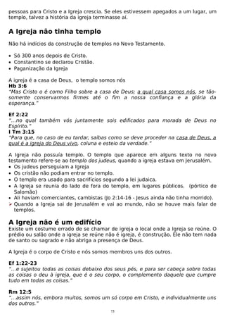 pessoas para Cristo e a Igreja crescia. Se eles estivessem apegados a um lugar, um
templo, talvez a história da igreja terminasse aí.

A Igreja não tinha templo
Não há indícios da construção de templos no Novo Testamento.
• Só 300 anos depois de Cristo.
• Constantino se declarou Cristão.
• Paganização da Igreja
A igreja é a casa de Deus, o templo somos nós
Hb 3:6
“Mas Cristo o é como Filho sobre a casa de Deus; a qual casa somos nós, se tãosomente conservarmos firmes até o fim a nossa confiança e a glória da
esperança.”
Ef 2:22
“…no qual também vós juntamente sois edificados para morada de Deus no
Espírito.”
I Tm 3:15
“Para que, no caso de eu tardar, saibas como se deve proceder na casa de Deus, a
qual é a igreja do Deus vivo, coluna e esteio da verdade.”
A Igreja não possuía templo. O templo que aparece em alguns texto no novo
testamento refere-se ao templo dos judeus, quando a igreja estava em Jerusalém.
• Os judeus perseguiam a Igreja
• Os cristão não podiam entrar no templo.
• O templo era usado para sacrifícios segundo a lei judaica.
• A Igreja se reunia do lado de fora do templo, em lugares públicos. (pórtico de
Salomão)
• Ali haviam comerciantes, cambistas (Jo 2:14-16 - Jesus ainda não tinha morrido).
 Quando a Igreja sai de Jerusalém e vai ao mundo, não se houve mais falar de
templos.

A Igreja não é um edifício
Existe um costume errado de se chamar de igreja o local onde a Igreja se reúne. O
prédio ou salão onde a igreja se reúne não é igreja, é construção. Ele não tem nada
de santo ou sagrado e não abriga a presença de Deus.
A Igreja é o corpo de Cristo e nós somos membros uns dos outros.
Ef 1:22-23
“…e sujeitou todas as coisas debaixo dos seus pés, e para ser cabeça sobre todas
as coisas o deu à igreja, que é o seu corpo, o complemento daquele que cumpre
tudo em todas as coisas.”
Rm 12:5
“…assim nós, embora muitos, somos um só corpo em Cristo, e individualmente uns
dos outros.”
75

 